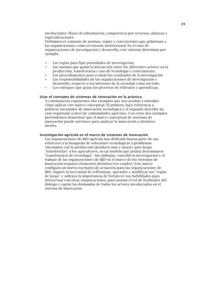 19
involucrados: flujos de información, competencia por recursos, alianzas y
especializaciones.
Definimos el conjunto de normas, reglas y convenciones que gobiernan a
las organizaciones como el entorno institucional. En el caso de
organizaciones de investigación y desarrollo, este entorno determina por
ejemplo:
• Las reglas para fijar prioridades de investigación,
• Las normas que guían la interacción entre los diferentes actores en la
producción, transferencia y uso de tecnología y conocimiento,
• Los procedimientos para evaluar los resultados de la investigación
• Las responsabilidades de las organizaciones de investigación y
desarrollo, respecto a los intereses de la sociedad como un todo.
• Los enfoques que guían los procesos de reflexión y aprendizaje.
Usar el concepto de sistemas de innovación en la práctica
A continuación exponemos dos ejemplos que nos ayudan a entender
cómo aplicar este marco conceptual. El primero, hace referencia a
políticas nacionales de innovación tecnológica y el segundo describe un
caso registrado a nivel de comunidades agrícolas. Con estos dos ejemplos
pretendemos demostrar que el marco conceptual de sistemas de
innovación puede servirnos para analizar la innovación a distintos
niveles.
Investigación agrícola en el marco de sistemas de innovación
Las organizaciones de I&D agrícola han dedicado buena parte de sus
esfuerzos a la búsqueda de soluciones tecnológicas a problemas
vinculados con la producción (producir más y mejor), para luego
"transferirlas" a los agricultores, en un modelo que podría denominarse
"transferencia de tecnología". Sin embargo, concebir la investigación y el
trabajo de las organizaciones de I&D en el marco de los Sistemas de
Innovación requiere elementos distintos (ver cuadro). Este marco
configura un nuevo escenario de actuación para las organizaciones de
I&D. Sugiere la necesidad de reflexionar, aprender y modificar sus "reglas
de juego" y subraya la importancia de fortalecer sus habilidades para
interactuar con otras organizaciones, para asumir el rol de facilitador del
diálogo y captar las demandas de todos los actores involucrados en el
sistema de innovación.
 