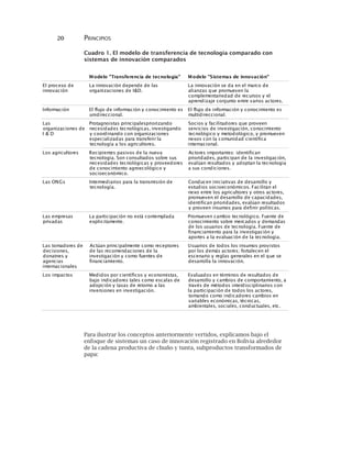 20 PRINCIPIOS
Cuadro 1. El modelo de transferencia de tecnologia comparado con
sistemas de innovación comparados
Para ilustrar los conceptos anteriormente vertidos, explicamos bajo el
enfoque de sistemas un caso de innovación registrado en Bolivia alrededor
de la cadena productiva de chuño y tunta, subproductos transformados de
papa:
Modelo "Transferencia de tecnologia" Modelo "Sistemas de innovación"
El proceso de
innovación
La innovación depende de las
organizaciones de I&D.
La innovación se da en el marco de
alianzas que promueven la
complementariedad de recursos y el
aprendizaje conjunto entre varios actores.
Información El flujo de información y conocimiento es
unidireccional.
El flujo de información y conocimiento es
multidireccional.
Las
organizaciones de
I & D
Protagnoistas principalespriorizando
necesidades tecnológicas, investigando
y coordinando con organizaciones
especializadas para transferir la
tecnología a los agricultores.
Socios y facilitadores que proveen
servicios de investigación, conocimiento
tecnológico y metodológico, y promueven
nexos con la comunidad científica
internacional.
Los agricultores Recipientes pasivos de la nueva
tecnología. Son consultados sobre sus
necesidades tecnológicas y proveedores
de conocimiento agroecológico y
socioeconómico.
Actores importantes: identifican
prioridades, participan de la investigación,
evalúan resultados y adoptan la tecnología
a sus condiciones.
Las ONGs Intermediarios para la transmisión de
tecnología.
Conducen iniciativas de desarrollo y
estudios socioeconómicos. Facilitan el
nexo entre los agricultores y otros actores,
promueven el desarrollo de capacidades,
identifican prioridades, evalúan resultados
y proveen insumos para definir políticas.
Las empresas
privadas
La participación no está contemplada
explicitamente.
Promueven cambio tecnológico. Fuente de
conocimiento sobre mercados y demandas
de los usuarios de tecnología. Fuente de
financiamiento para la investigación y
aportes a la evaluación de la tecnología.
Las tomadores de
decisiones,
donatnes y
agencias
internacionales
Actúan principalmente como receptores
de las recomendaciones de la
investigación y como fuentes de
financiamiento.
Usuarios de todos los insumos provistos
por los demás actores; fortalecen el
escenario y reglas generales en el que se
desarrolla la innovación.
Los impactos Medidos por científicos y economistas,
bajo indicadores tales como escalas de
adopción y tasas de retorno a las
inversiones en investigación.
Evaluados en términos de resultados de
desarrollo y cambios de comportamiento, a
través de métodos interdisciplinarios con
la participación de todos los actores,
tomando como indicadores cambios en
variables económicas, técnicas,
ambientales, sociales, conductuales, etc.
 