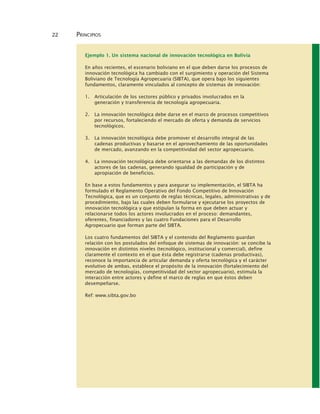 22 PRINCIPIOS
Ejemplo 1. Un sistema nacional de innovación tecnológica en Bolivia
En años recientes, el escenario boliviano en el que deben darse los procesos de
innovación tecnológica ha cambiado con el surgimiento y operación del Sistema
Boliviano de Tecnología Agropecuaria (SIBTA), que opera bajo los siguientes
fundamentos, claramente vinculados al concepto de sistemas de innovación:
1. Articulación de los sectores público y privados involucrados en la
generación y transferencia de tecnología agropecuaria.
2. La innovación tecnológica debe darse en el marco de procesos competitivos
por recursos, fortaleciendo el mercado de oferta y demanda de servicios
tecnológicos.
3. La innovación tecnológica debe promover el desarrollo integral de las
cadenas productivas y basarse en el aprovechamiento de las oportunidades
de mercado, avanzando en la competitividad del sector agropecuario.
4. La innovación tecnológica debe orientarse a las demandas de los distintos
actores de las cadenas, generando igualdad de participación y de
apropiación de beneficios.
En base a estos fundamentos y para asegurar su implementación, el SIBTA ha
formulado el Reglamento Operativo del Fondo Competitivo de Innovación
Tecnológica, que es un conjunto de reglas técnicas, legales, administrativas y de
procedimiento, bajo las cuales deben formularse y ejecutarse los proyectos de
innovación tecnológica y que estipulan la forma en que deben actuar y
relacionarse todos los actores involucrados en el proceso: demandantes,
oferentes, financiadores y las cuatro Fundaciones para el Desarrollo
Agropecuario que forman parte del SIBTA.
Los cuatro fundamentos del SIBTA y el contenido del Reglamento guardan
relación con los postulados del enfoque de sistemas de innovación: se concibe la
innovación en distintos niveles (tecnológico, institucional y comercial), define
claramente el contexto en el que ésta debe registrarse (cadenas productivas),
reconoce la importancia de articular demanda y oferta tecnológica y el carácter
evolutivo de ambas, establece el propósito de la innovación (fortalecimiento del
mercado de tecnologías, competitividad del sector agropecuario), estimula la
interacción entre actores y define el marco de reglas en que éstos deben
desempeñarse.
Ref: www.sibta.gov.bo
 