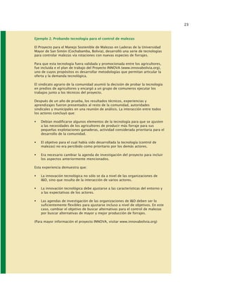23
Ejemplo 2. Probando tecnología para el control de malezas
El Proyecto para el Manejo Sostenible de Malezas en Laderas de la Universidad
Mayor de San Simón (Cochabamba, Bolivia), desarrolló una serie de tecnologías
para controlar malezas vía rotaciones con nuevas especies de forrajes.
Para que esta tecnología fuera validada y promocionada entre los agricultores,
fue incluida e el plan de trabajo del Proyecto INNOVA (www.innovabolivia.org),
uno de cuyos propósitos es desarrollar metodologías que permitan articular la
oferta y la demanda tecnológica.
El sindicato agrario de la comunidad asumió la decisión de probar la tecnología
en predios de agricultores y encargó a un grupo de comuneros ejecutar los
trabajos junto a los técnicos del proyecto.
Después de un año de prueba, los resultados técnicos, experiencias y
aprendizajes fueron presentados al resto de la comunidad, autoridades
sindicales y municipales en una reunión de análisis. La interacción entre todos
los actores concluyó que:
Debían modificarse algunos elementos de la tecnología para que se ajusten
a las necesidades de los agricultores de producir más forraje para sus
pequeñas explotaciones ganaderas, actividad considerada prioritaria para el
desarrollo de la comunidad.
El objetivo para el cual había sido desarrollada la tecnología (control de
malezas) no era percibido como prioritario por los demás actores.
Era necesario cambiar la agenda de investigación del proyecto para incluir
los aspectos anteriormente mencionados.
Esta experiencia demuestra que:
La innovación tecnológica no sólo se da a nivel de las organizaciones de
I&D, sino que resulta de la interacción de varios actores.
La innovación tecnológica debe ajustarse a las características del entorno y
a las expectativas de los actores.
Las agendas de investigación de las organizaciones de I&D deben ser lo
suficientemente flexibles para ajustarse incluso a nivel de objetivos. En este
caso, cambiar el objetivo de buscar alternativas para el control de malezas
por buscar alternativas de mayor y mejor producción de forrajes.
(Para mayor información el proyecto INNOVA, visitar www.innovabolivia.org)
 