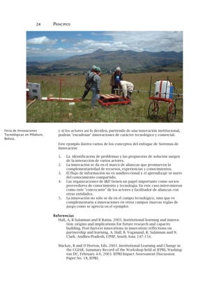 24 PRINCIPIOS
y si los actores así lo deciden, partiendo de una innovación institucional,
podrán "encadenar" innovaciones de carácter tecnológico y comercial.
Este ejemplo ilustra varios de los conceptos del enfoque de Sistemas de
Innovación:
1. La identificación de problemas y las propuestas de solución surgen
de la interacción de varios actores.
2. La innovación se da en el marco de alianzas que promueven la
complementariedad de recursos, experiencias y conocimientos.
3. El flujo de información no es unidireccional y el aprendizaje se nutre
del conocimiento compartido.
4. Las organizaciones de I&D tienen un papel importante como socios
proveedores de conocimiento y tecnología. En este caso intervinieron
como ente "convocante" de los actores y facilitador de alianzas con
otras entidades.
5. La innovación no sólo se da en el campo tecnológico, sino que es
complementaria a innovaciones en otros campos (nuevas reglas de
juego como se aprecia en el ejemplo).
Referencias
Hall, A, R Sulaiman and R Raina. 2003. Institutional learning and innova-
tion: origins and implications for future research and capacity
building. Post-harvest innovations in innovation: reflections on
partnership and learning. A. Hall, B. Yoganand, R. Sulaiman and N.
Clark. Andhra Pradesh, CPHP, South Asia: 147-154.
Mackay, R and D Horton, Eds. 2003. Institutional Learning and Change in
the CGIAR. Summary Record of the Workshop held at IFPRI, Washing-
ton DC, February 4-6, 2003. IFPRI Impact Assessment Discussion
Paper No. 18, IFPRI.
Feria de Innovaciones
Tecnológicas en Pillahuin,
Bolivia.
 