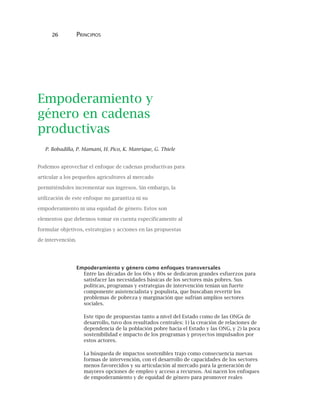 26 PRINCIPIOS
Empoderamiento y
género en cadenas
productivas
P. Bobadilla, P. Mamani, H. Pico, K. Manrique, G. Thiele
Podemos aprovechar el enfoque de cadenas productivas para
articular a los pequeños agricultores al mercado
permitiéndoles incrementar sus ingresos. Sin embargo, la
utilización de este enfoque no garantiza ni su
empoderamiento ni una equidad de género. Estos son
elementos que debemos tomar en cuenta específicamente al
formular objetivos, estrategias y acciones en las propuestas
de intervención.
Empoderamiento y género como enfoques transversales
Entre las décadas de los 60s y 80s se dedicaron grandes esfuerzos para
satisfacer las necesidades básicas de los sectores más pobres. Sus
políticas, programas y estrategias de intervención tenían un fuerte
componente asistencialista y populista, que buscaban revertir los
problemas de pobreza y marginación que sufrían amplios sectores
sociales.
Este tipo de propuestas tanto a nivel del Estado como de las ONGs de
desarrollo, tuvo dos resultados centrales: 1) la creación de relaciones de
dependencia de la población pobre hacia el Estado y las ONG, y 2) la poca
sostenibilidad e impacto de los programas y proyectos impulsados por
estos actores.
La búsqueda de impactos sostenibles trajo como consecuencia nuevas
formas de intervención, con el desarrollo de capacidades de los sectores
menos favorecidos y su articulación al mercado para la generación de
mayores opciones de empleo y acceso a recursos. Así nacen los enfoques
de empoderamiento y de equidad de género para promover reales
 