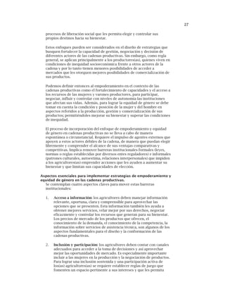 27
procesos de liberación social que les permita elegir y controlar sus
propios destinos hacia su bienestar.
Estos enfoques pueden ser considerados en el diseño de estrategias que
busquen fortalecer la capacidad de gestión, negociación y decisión de
diferentes actores de las cadenas productivas. Sin embargo, como regla
general, se aplican principalmente a los productores(as), quienes viven en
condiciones de inequidad socioeconómica frente a otros actores de la
cadena y por lo tanto tienen menores posibilidades de acceder a
mercados que les otorguen mejores posibilidades de comercialización de
sus productos.
Podemos definir entonces al empoderamiento en el contexto de las
cadenas productivas como el fortalecimiento de capacidades y el acceso a
los recursos de las mujeres y varones productores, para participar,
negociar, influir y controlar con niveles de autonomía las instituciones
que afectan sus vidas. Además, para lograr la equidad de género se debe
tomar en cuenta la condición y posición de la mujer y del hombre en
aspectos referidos a la producción, gestión y comercialización de sus
productos; permitiéndoles mejorar su bienestar y superar las condiciones
de inequidad.
El proceso de incorporación del enfoque de empoderamiento y equidad
de género en cadenas productivas no se lleva a cabo de manera
espontánea o circunstancial. Requiere el impulso de agentes externos que
apoyen a estos actores débiles de la cadena, de manera que puedan elegir
libremente y comprender el alcance de sus ventajas comparativas y
competitivas. Implica remover barreras institucionales formales (leyes,
normas o reglas establecidas por diversos entes reguladores) e informales
(patrones culturales, autoestima, relaciones interpersonales) que impiden
a los agricultores(as) emprender acciones que les ayuden a aumentar su
bienestar y que limitan sus capacidades de elección.
Aspectos esenciales para implementar estrategias de empoderamiento y
equidad de género en las cadenas productivas.
Se contemplan cuatro aspectos claves para mover estas barreras
institucionales:
1. Acceso a información: los agricultores deben manejar información
relevante, oportuna, clara y comprensible para aprovechar las
opciones que se presenten. Esta información también les ayuda a
obtener mejores servicios, velar mejor por sus derechos, negociar
eficazmente y controlar los recursos que generan para su bienestar.
Los precios de mercado de los productos que ofrecen, el
conocimiento de la demanda, el conocimiento de la competencia, la
información sobre servicios de asistencia técnica, son algunos de los
aspectos fundamentales para el diseño y la conformación de las
cadenas productivas.
2. Inclusión y participación: los agricultores deben contar con canales
adecuados para acceder a la toma de decisiones y así aprovechar
mejor las oportunidades de mercado. Es especialmente importante
incluir a las mujeres en la producción y la negociación de productos.
Para lograr una inclusión sostenida y una participación activa de
los(as) agricultores(as) se requiere establecer reglas de juego que
fomenten un espacio pertinente a sus intereses y que les permita
 