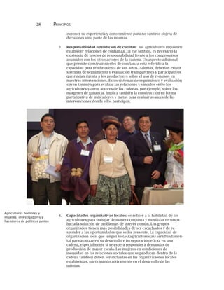 28 PRINCIPIOS
exponer su experiencia y conocimiento para no sentirse objeto de
decisiones sino parte de las mismas.
3. Responsabilidad o rendición de cuentas: los agricultores requieren
establecer relaciones de confianza. En ese sentido, es necesario la
existencia de niveles de responsabilidad frente a los compromisos
asumidos con los otros actores de la cadena. Un aspecto adicional
que permite construir niveles de confianza está referido a la
capacidad para rendir cuenta de sus actos. Además, deberían existir
sistemas de seguimiento y evaluación transparentes y participativos
que rindan cuenta a los productores sobre el uso de recursos en
nuestras intervenciones. Estos sistemas de seguimiento y evaluación
sirven también para evaluar las relaciones y vínculos entre los
agricultores y otros actores de las cadenas, por ejemplo, sobre los
márgenes de ganancia. Implica también la construcción en forma
participativa de indicadores y metas para evaluar avances de las
intervenciones donde ellos participan.
4. Capacidades organizativas locales: se refiere a la habilidad de los
agricultores para trabajar de manera conjunta y movilizar recursos
hacia la solución de problemas de interés común. Los grupos
organizados tienen más posibilidades de ser escuchados y de re-
sponder a las oportunidades que se les presente. La capacidad de
organización local que tengan los(as) agricultores(as) será fundamen-
tal para avanzar en su desarrollo e incorporación eficaz en una
cadena, especialmente si se espera responder a demandas de
producción de mayor escala. Las mujeres en condiciones de
inequidad en las relaciones sociales que se producen dentro de la
cadena también deben ser incluidas en las organizaciones locales
establecidas, participando activamente en el desarrollo de las
mismas.
Agricultores hombres y
mujeres, investigadores y
hacedores de políticas juntos
 
