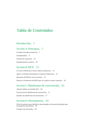Introducción, 5
Sección A: Principios, 7
Concepto de cadena productiva, 7
Competitividad, 13
Sistemas de innovación, 18
Empoderamiento y género, 26
Sección B: EPCP, 33
Un nuevo método para innovar cadenas productivas, 34
¿Qué es el Enfoque Participativo en Cadenas Productivas?, 37
Aplicación del EPCP en casos concretos, 43
Alcances y limitaciones del EPCP para ser usado en nuevos contextos, 58
Sección C: Plataformas de concertación, 65
¿Porqué trabajar con plataformas?, 66
Construcción de plataformas de concertación, 71
Ejemplos de plataformas de concertación, 77
Sección D: Herramientas, 83
Filtros de pobreza para identificar oportunidades de mercado favorables para
los pequeños agricultores, 84
El análisis de interesados, 89
Tabla de Contenidos
 