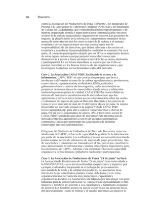 30 PRINCIPIOS
como la Asociación de Productores de Papa "El Puente", del municipio de
Pocona, y la Asociación de Tubérculos Andinos (APROTAC), del municipio
de Colomi en Cochabamba, que están produciendo respectivamente y de
manera organizada semilla y papa nativa para comercializarla con otros
actores de la cadena (capacidades organizativas locales). Las gestiones de
negocio, la planificación de la oferta, los compromisos asumidos en las
mesas de concertación con los otros actores de la cadena y el manejo
económico de las negociaciones en estas asociaciones son de
responsabilidad de las directivas, que deben informar a los socios en
reuniones y asambleas (responsabilidad o rendición de cuentas). Por otra
parte, el concepto participativo dejado por las ECAs es importante dentro
de estas organizaciones porque permite tomar decisiones más
democráticas y justas y tener un mejor control de las acciones (inclusión
y participación). En un futuro inmediato se espera que los CIALs se
puedan constituir en los brazos técnicos de las organizaciones y que
investiguen basándose en las demandas reales del mercado.
Caso 2. La Asociación CAPAC PERU, facilitando el acceso a la
información. CAPAC PERU es una asociación peruana que busca
involucrar a diferentes actores de la cadena agroalimentaria: productores,
comerciantes, supermercados, estibadores, ONGs, entidades
gubernamentales y centros de investigación, todos interesados en
promover la innovación en la comercialización de raíces y tubérculos
andinos bajo un régimen de calidad. CAPAC PERU ha desarrollado un
sistema de boletines con información de mercado con el que los
agricultores y otros actores tienen acceso a información sobre las ventas
y volúmenes de ingreso de papa al Mercado Mayorista y los precios de
venta en este mercado de más de 20 diferentes clases de papa. Se espera
desarrollar un mercado virtual en la página Web de CAPAC PERU
(www.capacperu.org) para dar a conocer requerimientos y ofertas de
papa. Por su parte, organismos de apoyo, ONG y proyectos socios de
CAPAC PERU cumplirán una labor de diseminar esta información de
mercado entre los agricultores a través de pizarras informativas
comunales, con lo que mejorarán sus capacidades de decisión
comerciales (acceso a información).
El ingreso del Sindicato de Estibadores del Mercado Mayorista, como un
aliado más de CAPAC, refuerza la capacidad de gestión de la información
por parte de la asociación. Los estibadores tienen acceso a información de
primera mano acerca de volúmenes de ingreso de papa, procedencia, tipo
de variedades y volúmenes no transados en el día, por lo que constituyen
una valiosa fuente de información y aliados estratégicos importantes para
los propósitos de CAPAC. Además, esta inclusión refuerza la capacidad
organizativa de los mismos estibadores (inclusión y participación).
Caso 3. La Asociación de Productores de Tunta "24 de junio" en Perú.
La Asociación de Productores de Tunta "24 de junio" tiene como aliada a
la ONG PIWANDES, cuyos técnicos brindan apoyo técnico y logístico, por
ejemplo, evaluando y mejorando la tecnología del procesamiento
(artesanal) de la tunta y la calidad del producto. La Asociación tiene
interés en llegar a mercados grandes, como el de Lima, y ven en la
organización una herramienta muy importante (capacidades
organizativas locales). La Asociación está liderada por una mujer con gran
habilidad para la comercialización. Se comparten responsabilidades entre
mujeres y hombres de acuerdo a sus capacidades y habilidades (equidad
de género). Los hombres ponen su mayor esfuerzo en las primeras fases
del procesamiento -como el remojo y el pisado- mientras las mujeres lo
 