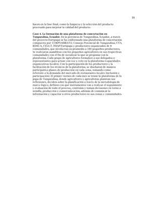 31
hacen en la fase final, como la limpieza y la selección del producto
procesado para mejorar la calidad del producto.
Caso 4. La formación de una plataforma de concertación en
Tungurahua, Ecuador. En la provincia de Tungurahua, Ecuador, a través
del proyecto Fortipapa se ha conformado una plataforma de concertación
compuesta por: CORPOAMBATO, Consejo Provincial de Tungurahua, UTA,
IEDECA, CESA-T, INIAP-Fortipapa y productores organizados de 8
comunidades, que involucran en promedio a 180 pequeños productores.
Se realizaron asambleas con los pequeños agricultores en sus respectivas
comunidades con el fin de socializar lo que se proponía con la
plataforma. Cada grupo de agricultores formalizó a sus delegados o
representantes para actuar con voz y voto en la plataforma (capacidades
organizativas locales). Con la participación de los productores y la
facilitación de los técnicos de la plataforma, se diseñaron de manera
participativa planes de producción en cada zona, tomando como
referente a la demanda del mercado de restaurantes locales (inclusión y
participación). El primer viernes de cada mes se reúne la plataforma de la
papa de Tungurahua, donde agricultores y agricultoras plantean sus
reflexiones, deciden sobre la planificación a través de la metodología de
marco lógico, definen con qué instrumentos van a realizar el seguimiento
y evaluación de todo el proceso, controlan y toman decisiones en torno a
semilla, producción y comercialización, además de comunicar la
información y capacitar a otros productores en sus zonas y comunidades.
 