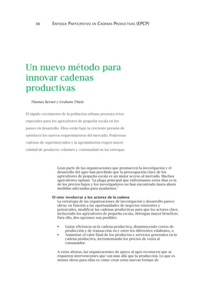 34 ENFOQUE PARTICIPATIVO EN CADENAS PRODUCTIVAS (EPCP)
Un nuevo método para
innovar cadenas
productivas
Thomas Bernet y Graham Thiele
El rápido crecimiento de la población urbana presenta retos
especiales para los agricultores de pequeña escala en los
países en desarrollo. Ellos están bajo la creciente presión de
satisfacer los nuevos requerimientos del mercado. Poderosas
cadenas de supermercados y la agroindustria exigen mayor
calidad de producto, volumen y continuidad en las entregas.
Gran parte de las organizaciones que promueven la investigación y el
desarrollo del agro han percibido que la preocupación clave de los
agricultores de pequeña escala es un mejor acceso al mercado. Muchos
agricultores opinan: "La plaga principal que enfrentamos estos días es la
de los precios bajos y los investigadores no han encontrado hasta ahora
medidas adecuadas para ayudarnos."
El reto: involucrar a los actores de la cadena
La estrategia de las organizaciones de investigación y desarrollo parece
obvia: en función a las oportunidades de negocios existentes y
potenciales, modificar las cadenas productivas para que los actores clave,
incluyendo los agricultores de pequeña escala, obtengan mayor beneficio.
Para ello, dos opciones son posibles:
Ganar eficiencia en la cadena productiva, disminuyendo costos de
producción y de transacción en y entre los diferentes eslabones, o
Aumentar el valor final de los productos y servicios generados en la
cadena productiva, incrementando los precios de venta al
consumidor.
A estas alturas, las organizaciones de apoyo al agro reconocen que se
requieren intervenciones que van más allá que la producción. Lo que es
menos obvio para ellas es cómo crear estas nuevas formas de
 