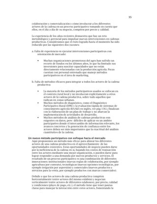 35
colaboración y comercialización y cómo involucrar a los diferentes
actores de la cadena en un proceso participativo tomando en cuenta que
ellos, en el día a día de su negocio, compiten por precio y calidad.
La experiencia de los años recientes demuestra que hay un reto
metodológico y gerencial para impulsar nuevas intervenciones en cadenas
productivas. Consideramos que el éxito logrado hasta el momento ha sido
reducido por las siguientes dos razones:
a. Falta de experiencia en ejecutar intervenciones participativas con
orientación de mercado:
Muchas organizaciones promotoras del agro han sufrido un
recorte de fondos en los últimos años, lo que ha limitado sus
inversiones para suscitar capacidades que no están
directamente relacionadas con la producción agrícola. Pocas
cuentan con personal entrenado que maneje métodos
participativos en el área de marketing.
b. Falta de métodos eficaces para integrar a todos los actores de la cadena
productiva:
La mayoría de los métodos participativos usados se enfocan en
el contexto rural local y no involucran explícitamente a otros
actores de la cadena productiva, sobre todo aquellos que
radican en zonas urbanas.
Muchos métodos de diagnóstico, como el Diagnóstico
Participativo Rural (DPR) y la evaluación rápida de sistemas de
conocimiento agrícola (RAAKS en inglés, ver pág 136.), finalizan
con la elaboración de un plan de trabajo y no abarcan la
implementación de actividades de desarrollo.
Muchos métodos de análisis de cadenas productivas son
exigentes en datos, pero difíciles de aplicar en un ámbito
participativo donde el intercambio de información relevante, los
avances concretos y la generación de confianza entre los
actores deben ser más importantes que la exactitud del análisis
cuantitativo de la cadena.
Un nuevo método participativo con enfoque hacia el mercado
Aquí proponemos un método más eficaz para alinear los diferentes
actores de una cadena productiva en el aprovechamiento de las
oportunidades existentes. Estas oportunidades de negocio pueden darse
por la ineficiencia de la cadena en sí, bajando los costos de transacción
entre los actores mediante una mejor organización, o pueden darse para
lograr responder a una demanda por nuevos productos y servicios. El
resultado de un proceso participativo es una combinación de diferentes
innovaciones: institucionales (nuevas reglas de colaboración, por ejemplo
agricultura por contrato), tecnológicas (nuevas opciones tecnológicas, por
ejemplo irrigación por aspersión) y comerciales (nuevos productos y
servicios para la venta, por ejemplo productos con marcas comerciales).
Debido a que los actores de una cadena productiva compiten
horizontalmente (entre actores del mismo eslabón) y negocian
verticalmente (entre actores de diferentes eslabones), por precio, calidad
y condiciones (plazo de pago, etc.), el método tiene que tener pautas
claras para manejar la interacción entre estos actores, fomentando la
 