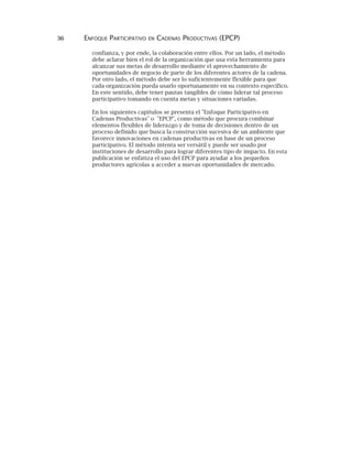 36 ENFOQUE PARTICIPATIVO EN CADENAS PRODUCTIVAS (EPCP)
confianza, y por ende, la colaboración entre ellos. Por un lado, el método
debe aclarar bien el rol de la organización que usa esta herramienta para
alcanzar sus metas de desarrollo mediante el aprovechamiento de
oportunidades de negocio de parte de los diferentes actores de la cadena.
Por otro lado, el método debe ser lo suficientemente flexible para que
cada organización pueda usarlo oportunamente en su contexto específico.
En este sentido, debe tener pautas tangibles de cómo liderar tal proceso
participativo tomando en cuenta metas y situaciones variadas.
En los siguientes capítulos se presenta el "Enfoque Participativo en
Cadenas Productivas" o "EPCP", como método que procura combinar
elementos flexibles de liderazgo y de toma de decisiones dentro de un
proceso definido que busca la construcción sucesiva de un ambiente que
favorece innovaciones en cadenas productivas en base de un proceso
participativo. El método intenta ser versátil y puede ser usado por
instituciones de desarrollo para lograr diferentes tipo de impacto. En esta
publicación se enfatiza el uso del EPCP para ayudar a los pequeños
productores agrícolas a acceder a nuevas oportunidades de mercado.
 