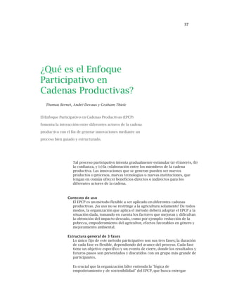 37
¿Qué es el Enfoque
Participativo en
Cadenas Productivas?
Thomas Bernet, André Devaux y Graham Thiele
El Enfoque Participativo en Cadenas Productivas (EPCP)
fomenta la interacción entre diferentes actores de la cadena
productiva con el fin de generar innovaciones mediante un
proceso bien guiado y estructurado.
Tal proceso participativo intenta gradualmente estimular (a) el interés, (b)
la confianza, y (c) la colaboración entre los miembros de la cadena
productiva. Las innovaciones que se generan pueden ser nuevos
productos o procesos, nuevas tecnologías o nuevas instituciones, que
tengan en común ofrecer beneficios directos o indirectos para los
diferentes actores de la cadena.
Contexto de uso
El EPCP es un método flexible a ser aplicado en diferentes cadenas
productivas. ¡Su uso no se restringe a la agricultura solamente! De todos
modos, la organización que aplica el método deberá adaptar el EPCP a la
situación dada, tomando en cuenta los factores que mejoran y dificultan
la obtención del impacto deseado, como por ejemplo: reducción de la
pobreza, empoderamiento del agricultor, efectos favorables en género y
mejoramiento ambiental.
Estructura general de 3 fases
Lo único fijo de este método participativo son sus tres fases; la duración
de cada fase es flexible, dependiendo del avance del proceso. Cada fase
tiene un objetivo específico y un evento de cierre, donde los resultados y
futuros pasos son presentados y discutidos con un grupo más grande de
participantes.
Es crucial que la organización líder entienda la "lógica de
empoderamiento y de sostenibilidad" del EPCP, que busca entregar
 