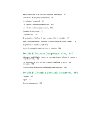 Mapeo y selección de actores para fomentar plataformas, 94
Formulación de proyectos compartidos, 99
La evaluación horizontal, 104
Los estudios cuantitativos de mercado, 111
Los estudios cualitativos de mercado, 116
Concepto de marketing, 121
Grupos focales, 126
Organización de la oferta de papa para un nicho de mercado, 131
RAAKS: Metodología para promover la innovación entre actores rurales, 136
Diagnóstico de la cadena productiva, 141
Sketch de motivación para intervenir en cadenas, 145
Sección E: Recursos Complementarios, 149
Adaptando las ECAS y los comités de investigación a un enfoque de cadenas y
empoderamiento, 150
Los consorcios de servicios: Una estrategia para lograr el acceso a los
mercados, 155
Organizaciones de segundo nivel en cadenas productivas, 161
Sección F: Glosario y directorio de autores, 165
Glosario, 166
Siglas, 168
Directorio de autores, 170
 