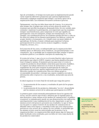 41
tipo de actividades y el tiempo necesario para su implementación puede
variar según las diferentes propuestas que quieran implementarse:
situaciones complejas requieren más tiempo y un fuerte apoyo de la
organización líder. Las reuniones frecuentes aceleran el proceso.
Óptimamente, esta fase no debe durar más de 6 meses. Si se proyecta
más tiempo, hay el peligro que ciertos actores dejen de asistir a las
reuniones por percibir un progreso demasiado lento. En este sentido, para
estimular y mantener la participación, será importante que las reuniones
siempre sean beneficiosas, para compensar el costo que significa la
participación: costo de transporte, tiempo sin renumeración, etc. Por
ejemplo, con coordinación previa, las reuniones pueden llevarse a cabo en
los sitios de trabajo de los mismos participantes (en fábricas, centros de
acopio, hoteles o restaurantes, etc.), donde existe un mejor ámbito de
aprendizaje. De hecho, el mejor estímulo para mantener la buena
participación de los actores son los avances tangibles y visuales
(etiquetas, envases, etc.).
En la mayoría de los casos, es indispensable que la organización líder
también apoye en diferentes áreas temáticas, con personal propio o con
consultores. Así, es probable que la organización líder asegure el apoyo
en diseños gráficos y en elaborar conceptos de marketing, etc.
El evento de la Fase 3, que a la vez es el evento final de todo el proceso
participativo que abarca el EPCP, requiere una buena planificación para
tener el impacto óptimo. El momento preciso para tener el evento es
cuando los productos desarrollados están listos para lanzarse al público.
Se requiere un trabajo minucioso en el envío de invitaciones y en el
seguimiento de éstas para asegurar la participación de todos los
participantes del proceso, agentes importantes del sector (políticos) y
diferentes medios de comunicación. Para este último grupo es
recomendable desarrollar y entregar una carpeta completa con toda la
información sobre el proyecto y sus resultados, incluyendo una nota de
prensa.
Es ideal organizar el evento final de tal modo que tenga dos partes:
1. La presentación de los avances y resultados de parte de los grupos
temáticos y
2. La presentación de los productos elaborados "en vivo", desarrollada
por los mismos actores de la cadena que participaron en el EPCP.
La primera parte estará orientada principalmente hacia los agentes del
sector, será de carácter más técnico, mientras que la segunda parte es
más ilustrativa y pone énfasis en los medios de comunicación y el público
en general. La segunda parte puede ser una demostración con explicación,
una degustación o una combinación de los dos. Importante es que los
mismos actores del proyecto presenten sus resultados. Lo que se busca
en esta parte es captar el interés de los medios de comunicación en
difundir todos estos logros y consolidar la idea que estas innovaciones
pertenecen a los actores de la cadena. En este sentido, es preferible que
los mismos actores sean los entrevistados por la prensa y no la
organización líder: ¡La organización líder puede ganar algo de fama por
haber facilitado estos resultados, pero no debe ser vista como dueña de
los productos comerciales!
Herramientas útiles
para la Fase 3:
Conceptos de
Marketing (ver pág.
121)
Grupos Focales (ver
pág 126)
 
