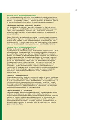 43
Pautas y Trucos Metodológicos en la Fase 1
Las entrevistas deberían aclarar los intereses y conflictos que existen entre
los diferentes actores. Es importante conocer y evaluar los diferentes puntos
de vista a lo largo de la cadena: ¡La realidad es relativa, es necesario conocer
la percepción sobre el mismo asunto desde diferentes puntos de vista!
Definir temas adecuadas para grupos temáticos
Los temas que se definen para la primera interacción en el primer evento
deben definirse en función de los intereses mencionados en las entrevistas.
Deben enfocar sobre temas diferentes que a la vez no son demasiado
específicos, para que todos los participantes encuentren un grupo donde se
sientan cómodos.
Desde el inicio los facilitadores deben cultivar y comunicar valores que sean
favorables para el proceso participativo. Deben ver su rol como personas que
quieren servir al sector sin dar la impresión de ser los expertos ¡Mas bien
deberían percibir y comunicar claramente que los verdaderos expertos en el
tema son los actores de la cadena, quienes viven la realidad diariamente!
Pautas y Trucos Metodológicos en la Fase 2
Enfocar la discusión según la demanda
Existe el riesgo de que ciertos actores, especialmente los productores, ONGs
e investigadores, tiendan a enfocar el tema solamente desde el lado de la
producción. Para asegurar que el grupo llega a identificar propuestas de
negocio, inicialmente se requiere una excelente facilitación que demuestre la
importancia de desarrollar la discusión en función de demandas concretas.
Esto favorece a aquellos actores que conocen bien el lado del mercado, lo
que es aun importante más cuando están sub representados en el grupo.
Esto es importantísimo: ¡Si estos actores, y sus intereses, no reciben una
buena atención es cuestión de tiempo hasta que ya no participen en las
reuniones! A la vez, el facilitador debe ser muy transparente sobre su
compromiso de apoyo y orientar la discusión sólo a propuestas que estén en
línea con los fines de la propia organización, por ejemplo generación de
ingreso para productores pobres en zonas rurales, conservación de
biodiversidad, etc.
Graficar la cadena productiva
En diferentes momentos puede ser provechoso graficar la cadena productiva
para evaluar mejor los flujos (de materia prima, fondos e información, etc.) y
el rol de cada eslabón en la cadena. Esta herramienta facilita la discusión y la
comprensión de que los eslabones son cruciales para beneficiar a toda la
cadena productiva. Esta visualización puede ser poderosa para fomentar la
comprensión de que la buena colaboración es fundamental para aprovechar
de oportunidades de negocio de manera conjunta.
Generar beneficios en cada reunión
Debido a que cada reunión significa un gasto para los participantes -tiempo
es dinero- es fundamental que cada reunión sea beneficiosa. Es
responsabilidad del facilitador generar beneficios de las reuniones, los cuales
pueden ser nuevos contactos, aprendizaje relevante o, simplemente, una
buena interacción de ideas. Las reuniones en lugares con los cuales los
participantes están vinculados o las visitas especiales pueden estimular la
asistencia a las reuniones. ¡El líder debe servir al grupo y ser muy creativo
para generar beneficios!
 