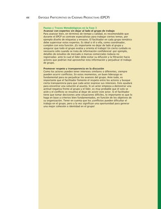 44 ENFOQUE PARTICIPATIVO EN CADENAS PRODUCTIVAS (EPCP)
Pautas y Trucos Metodológicos en la Fase 3
Avanzar con expertos sin dejar al lado el grupo de trabajo
Para avanzar bien, en términos de tiempo y calidad, es recomendable que
durante el EPCP se contrate especialistas para trabajar ciertos temas, por
ejemplo diseño de etiquetas y envases. El facilitador en cada grupo temático
debe supervisar estos expertos. Es ideal si él o ella, como coordinador,
cumplen con esta función. ¡Es importante no dejar de lado al grupo y
asegurar que todo el grupo evalúa y orienta el trabajo! Un cierto cuidado es
necesario sólo cuando se trata de información confidencial -por ejemplo,
detalles de estudios de mercado o marcas comerciales todavía no
registradas- ante lo cual el líder debe evitar su difusión y la filtración hacia
actores que podrían mal aprovechar esta información y perjudicar el trabajo
de grupo.
Promover respeto y transparencia en la discusión
Como los actores pueden tener intereses similares o diferentes, siempre
pueden ocurrir conflictos. En estos momentos, un buen liderazgo es
fundamental para no perjudicar los avances del grupo. Ante todo, es
importante que el facilitador fomente el respeto entre los actores y busque
cierta transparencia para que cada actor exprese sus intereses. Esto ayudará
para encontrar una solución al asunto. Si un actor empieza a demostrar una
actitud negativa frente al grupo y el líder, es muy probable que él solo se
aisle y el conflicto se resuelva al dejar de asistir este actor. Si el facilitador
tiene que tomar decisiones ante situaciones difíciles, lo importante es que lo
haga en base a criterios bien fundamentados, en función de los objetivos de
su organización. Tener en cuenta que los ¡conflictos pueden dificultar el
trabajo en el grupo, pero a la vez significan una oportunidad para generar
una mejor cohesión o identidad en el grupo!
 