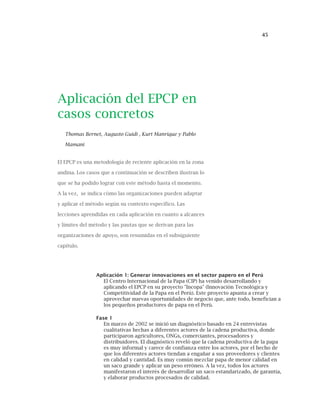 45
Aplicación del EPCP en
casos concretos
Thomas Bernet, Augusto Guidi , Kurt Manrique y Pablo
Mamani
El EPCP es una metodología de reciente aplicación en la zona
andina. Los casos que a continuación se describen ilustran lo
que se ha podido lograr con este método hasta el momento.
A la vez, se indica cómo las organizaciones pueden adaptar
y aplicar el método según su contexto específico. Las
lecciones aprendidas en cada aplicación en cuanto a alcances
y límites del método y las pautas que se derivan para las
organizaciones de apoyo, son resumidas en el subsiguiente
capítulo.
Aplicación 1: Generar innovaciones en el sector papero en el Perú
El Centro Internacional de la Papa (CIP) ha venido desarrollando y
aplicando el EPCP en su proyecto "Incopa" (Innovación Tecnológica y
Competitividad de la Papa en el Perú). Este proyecto apunta a crear y
aprovechar nuevas oportunidades de negocio que, ante todo, benefician a
los pequeños productores de papa en el Perú.
Fase 1
En marzo de 2002 se inició un diagnóstico basado en 24 entrevistas
cualitativas hechas a diferentes actores de la cadena productiva, donde
participaron agricultores, ONGs, comerciantes, procesadores y
distribuidores. El diagnóstico reveló que la cadena productiva de la papa
es muy informal y carece de confianza entre los actores, por el hecho de
que los diferentes actores tiendan a engañar a sus proveedores y clientes
en calidad y cantidad. Es muy común mezclar papa de menor calidad en
un saco grande y aplicar un peso erróneo. A la vez, todos los actores
manifestaron el interés de desarrollar un saco estandarizado, de garantía,
y elaborar productos procesados de calidad.
 