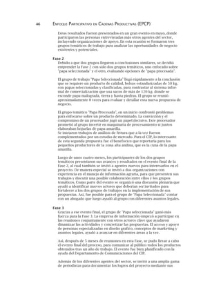 46 ENFOQUE PARTICIPATIVO EN CADENAS PRODUCTIVAS (EPCP)
Estos resultados fueron presentados en un gran evento en mayo, donde
participaron las personas entrevistadas más otros agentes del sector,
incluyendo organizaciones de apoyo. En esta ocasión se formaron tres
grupos temáticos de trabajo para analizar las oportunidades de negocio
existentes y potenciales.
Fase 2
Debido a que dos grupos llegaron a conclusiones similares, se decidió
emprender la Fase 2 con sólo dos grupos temáticos, uno enfocado sobre
"papa seleccionada" y el otro, evaluando opciones de "papa procesada".
El grupo de trabajo "Papa Seleccionada" llegó rápidamente a la conclusión
que se requiere un producto de calidad, bolsas estandarizadas de 50 kg.
con papas seleccionadas y clasificadas, para contrastar al sistema infor-
mal de comercialización que usa sacos de más de 120 kg. donde se
esconde papa malograda, tierra y hasta piedras. El grupo se reunió
aproximadamente 8 veces para evaluar y detallar esta nueva propuesta de
negocio.
El grupo temático "Papa Procesada", en un inicio confrontó problemas
para enfocarse sobre un producto determinado. La convicción y el
compromiso de un procesador jugó un papel decisivo. Este procesador
prometió al grupo invertir en maquinaria de procesamiento si juntos
elaboraban hojuelas de papa amarilla.
Se iniciaron trabajos de análisis de fritura que a la vez fueron
complementados por un estudio de mercado. Para el CIP, lo interesante
de esta segunda propuesta fue el benefocico que reportaría para los
pequeños productores de la zona alta andina, que es la cuna de la papa
amarilla.
Luego de unos cuatro meses, los participantes de los dos grupos
temáticos presentaron sus avances y resultados en el evento final de la
Fase 2, al cual también se invitó a agentes nuevos para interesarlos en el
proyecto. De manera especial se invitó a dos organizaciones con
experiencia en el manejo de información agraria, para que presenten sus
trabajos y discutir una posible colaboración entre ellos y los grupos
temáticos. Como parte del evento se organizó una discusión plenaria que
ayudó a identificar nuevos actores que deberían ser invitados para
fortalecer a los dos grupos de trabajos en la implementación de sus
propuestas. Así, fue posible para el grupo de "Papa Seleccionada" contar
con un abogado que luego ayudó al grupo con diferentes asuntos legales.
Fase 3
Gracias a ese evento final, el grupo de "Papa seleccionada" ganó más
fuerza para la Fase 3. La empresa de información empezó a participar en
las reuniones conjuntamente con otros actores clave que ayudaron
dinamizar las actividades y concretizar las propuestas. El acceso y apoyo
de personas especializadas en diseño grafico, conceptos de marketing y
asuntos legales, ayudó a avanzar en diferentes áreas a la vez.
Así, después de 5 meses de reuniones en esta Fase, se pudo llevar a cabo
el evento final del proceso, para comunicar al público todos los productos
obtenidos tras un año de trabajo. El evento fue bien planificado con la
ayuda del Departamento de Comunicaciones del CIP.
Además de los diferentes agentes del sector, se invitó a una amplia gama
de periodistas para documentar los logros del proyecto mediante sus
 