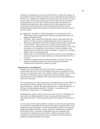 47
medios de comunicación. La reconstrucción de la "cadena de la papa" en
los jardines del CIP, donde los mismos actores presentaron los productos
del proceso, eslabón por eslabón, fue un gran éxito. Por un lado, era muy
visual y muy atractivo para la prensa. Por otro lado, dio una excelente
oportunidad a los actores de la cadena de presentar los productos y
resultados obtenidos por ellos mismos. En los días siguientes varias
entrevistas fueran solicitadas y los resultados del proyecto fueron
diseminados por diferentes medios de comunicación: televisión, prensa
escrita y radio.
Los siguientes "productos" fueron lanzados el 11 de Junio del 2003:
"Papy Bum": marca registrada de hojuelas de papa elaboradas con
papas amarillas nativas.
"Mi Papa - Seleccionada & Clasificada": marca registrada para una
bolsa de 50 Kg. de papa estandarizada para venta al mayoreo de
diferentes variedades comerciales de papa seleccionada y clasificada.
"CAPAC PERU": asociación nueva, sin fines de lucro, que busca
involucrar a los diferentes actores de la cadena productiva con el fin
de promover la calidad en el mercadeo de cultivos andinos. Esta
organización es dueña de la marca "Mi Papa" y cuenta con su propia
página web: www.capacperu.org
"Papa al día": un boletín diario de precios de más de 20 variedades y
clases de papas que se comercializan en el Mercado Mayorista No. 1
en Lima.
Una nueva maquina seleccionadora: flexible y de bajo costo, que
puede ser usada en diferentes zonas de producción para la
clasificación de diferentes calibres de papa.
Seguimiento y consolidación
Después del evento final, el rol del CIP cambió totalmente: ya no era
responsable del avance de las actividades ni de que los productos sean
exitosos en el mercado, pues este trabajo estaba en manos de los actores
privados. No obstante, esto no implica que el CIP no pueda seguir
asesorando ciertas actividades clave, para mejorar las oportunidades de
éxito en el mercado.
De esta manera, ante todo, promovió la consolidación de CAPAC PERÚ. La
estrategia del CIP fue indagar con la directiva de CAPAC qué tipo de
apoyo requerían. Además de pagar inicialmente el sueldo del gerente, el
CIP apoyó el lanzamiento piloto de "Mi Papa" y los productos de
información "Papa al Día" y "La Madrugada".
Paralelamente, ayudó a reforzar los lazos entre CAPAC, el Ministerio de
Agricultura, la Municipalidad de Lima -responsable del manejo del
mercado mayorista- y otras organizaciones interesadas en el tema de la
papa.
De otro lado, el CIP ayudó también a evaluar en una feria de exportación
el concepto de marketing de las hojuelas de papa, conjuntamente con el
empresario que las produce. Ciertos comentarios de que el concepto de
marketing adolecía de fallas y debía orientarse también hacia adultos,
motivaron al CIP a contratar un diseñador para que elaborara dos
conceptos de calidad para este producto. Ambos conceptos fueron
evaluados en un grupo focal por seis secretarias del CIP que dieron a
probar el producto también a sus hijos.
 