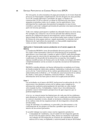 48 ENFOQUE PARTICIPATIVO EN CADENAS PRODUCTIVAS (EPCP)
Por otra parte, la seleccionadora de papa presentada en el evento final del
proyecto no funcionaba completamente. Recién después de unas pruebas
en el CIP, usando diferentes variedades de papa, se finalizó su
construcción. El CIP se ofreció a evaluar la eficiencia de esta nueva
máquina en pruebas reales en el campo, con los agricultores. Esta
información fue usada para documentar la máquina en una revista
científica y prevenir cualquier pretensión de patentar esta innovación por
parte de terceras personas.
Todo este trabajo participativo también ha obtenido frutos en otras áreas.
Por ejemplo, los contactos con el sector privado han abierto nuevas
puertas de colaboración para la investigación; varios científicos han
aprovechado del buen contacto con un procesador para evaluar la aptitud
de fritura de otras papas nativas y papas mejoradas. La relación con el
Ministerio de Agricultura ha mejorado y se han podido implementar
varias acciones coordinadas desde entonces.
Aplicación 2: Generando nuevos productos en el sector papero de
Bolivia
La Fundación PROINPA viene desarrollando diversos proyectos, alguno de
los cuales están orientados a buscar la articulación de los pequeños
agricultores con el mercado. Cuando se aplicó el EPCP como metodología
de apoyo para la concreción de agronegocios, se buscaba adecuarlo a las
condiciones de desarrollo de los proyectos en marcha. Esto implicó
algunas modificaciones de forma, pero no de fondo, en la lógica del EPCP,
complementándose así las acciones en marcha con nuevas herramientas
de apoyo.
PROINPA contaba además con buena información secundaria en el tema
de biodiversidad de tubérculos andinos, habiéndose realizado un estudio
acerca de las "Características de la cadena agroalimentaria de la papa y su
industrialización en Bolivia", y el "Estudio de caracterización de la cadena
de chuño y tunta para el altiplano central de Bolivia". Toda esta
información sirvió de base para el inicio de la aplicación del EPCP.
Fase 1
Las actividades en el marco del EPCP, incluyeron la realización de 40 a 50
entrevistas a los distintos actores de la cadena, para completar la
información cualitativa principalmente de mercado en cada ciudad
seleccionada (La Paz, Cochabamba y Santa Cruz). Esta información
permitió conocer interesantes perspectivas de agro negocios que se
podrían implementar.
A la vez, se conoció mejor las limitaciones de cada uno de los eslabones
para dinamizar el proceso comercial. Una vez analizada esta información
se convocó al primer evento, donde se invitaron a distintos actores tanto
de la cadena como de las organizaciones de investigación y desarrollo
involucradas.
Luego de informar a la audiencia, se procedió a las discusiones y a la
conformación de los grupos en función a posibles agro negocios y al
interés de los actores presentes.
Se acordó trabajar en cuatro zonas con los siguientes productos:
Comunidad de Candelaria, con el Comité de investigación agrícola
local (CIAL) de papas nativas. Ellos, hasta ese momento realizaban
sus trabajos de investigación en el huerto de variedades de papas
nativas de la zona, recopilando y caracterizando la mayor diversidad
 