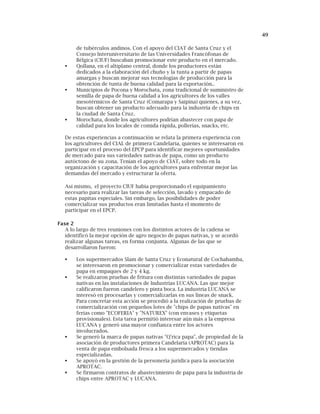 49
de tubérculos andinos. Con el apoyo del CIAT de Santa Cruz y el
Consejo Interuniversitario de las Universidades Francófonas de
Bélgica (CIUF) buscaban promocionar este producto en el mercado.
Qollana, en el altiplano central, donde los productores están
dedicados a la elaboración del chuño y la tunta a partir de papas
amargas y buscan mejorar sus tecnologías de producción para la
obtención de tunta de buena calidad para la exportación..
Municipios de Pocona y Morochata, zona tradicional de suministro de
semilla de papa de buena calidad a los agricultores de los valles
mesotérmicos de Santa Cruz (Comarapa y Saipina) quienes, a su vez,
buscan obtener un producto adecuado para la industria de chips en
la ciudad de Santa Cruz.
Morochata, donde los agricultores podrían abastecer con papa de
calidad para los locales de comida rápida, pollerías, snacks, etc.
De estas experiencias a continuación se relata la primera experiencia con
los agricultores del CIAL de primera Candelaria, quienes se interesaron en
participar en el proceso del EPCP para identificar mejores oportunidades
de mercado para sus variedades nativas de papa, como un producto
autóctono de su zona. Tenían el apoyo de CIAT, sobre todo en la
organización y capacitación de los agricultores para enfrentar mejor las
demandas del mercado y estructurar la oferta.
Así mismo, el proyecto CIUF había proporcionado el equipamiento
necesario para realizar las tareas de selección, lavado y empacado de
estas papitas especiales. Sin embargo, las posibilidades de poder
comercializar sus productos eran limitadas hasta el momento de
participar en el EPCP.
Fase 2
A lo largo de tres reuniones con los distintos actores de la cadena se
identificó la mejor opción de agro negocio de papas nativas, y se acordó
realizar algunas tareas, en forma conjunta. Algunas de las que se
desarrollaron fueron:
Los supermercados Slam de Santa Cruz y Econatural de Cochabamba,
se interesaron en promocionar y comercializar estas variedades de
papa en empaques de 2 y 4 kg.
Se realizaron pruebas de fritura con distintas variedades de papas
nativas en las instalaciones de Industrias LUCANA. Las que mejor
calificaron fueron candelero y pinta boca. La industria LUCANA se
interesó en procesarlas y comercializarlas en sus líneas de snack.
Para concretar esta acción se procedió a la realización de pruebas de
comercialización con pequeños lotes de "chips de papas nativas" en
ferias como "ECOFERIA" y "NATUREX" (con envases y etiquetas
provisionales). Esta tarea permitió interesar aún más a la empresa
LUCANA y generó una mayor confianza entre los actores
involucrados.
Se generó la marca de papas nativas "Q'rica papa", de propiedad de la
asociación de productores primera Candelaria (APROTAC) para la
venta de papa embolsada fresca a los supermercados y tiendas
especializadas.
Se apoyó en la gestión de la personería jurídica para la asociación
APROTAC.
Se firmaron contratos de abastecimiento de papa para la industria de
chips entre APROTAC y LUCANA.
 
