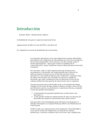 5
Los pequeños agricultores en la zona andina tienen muchas dificultades
para mejorar sus condiciones de vida mediante la venta de sus productos.
En nuestras innumerables conversaciones con ellos siempre surge el
mismo planteamiento: "apoyo para resolver el problema de la
comercialización", al que consideran el mayor obstáculo para su inserción
económica.
Por otra parte, cada vez más organizaciones que promueven la
investigación y el desarrollo van comprendiendo que el alivio de la
pobreza requiere un mejor acceso al mercado por parte de los
agricultores y una cadena productiva más competitiva y equitativa. Pero
no saben como integrar sus actividades en una nueva agenda de
desarrollo, que exige coordinación entre los diferentes actores de las
cadenas productivas para generar las innovaciones que se requieren.
Esta guía de pautas para el desarrollo rural, es el resultado del trabajo
conjunto de los socios de Papa Andina en Bolivia, Ecuador y Perú. Escrita
por diferentes autores con profesiones y experiencias diversas, responde
a estas dos grandes interrogantes:
¿Cómo pueden los pequeños productores acceder mejor a los
mercados?, y
¿Cómo pueden ayudar las organizaciones de apoyo en procesos de
desarrollo que requieren concertación entre varios actores?
Esta guía ofrece dos metodologías para enfrentar estas preguntas: el
Enfoque Participativo en Cadenas Productas (EPCP) y las Plataformas de
Concertación.
El EPCP ayuda a las organizaciones de investigación y desarrollo (I&D) a
crear nuevas formas de colaboración a lo largo de las cadenas
productivas, a construir confianza entre sus actores, que compiten por
Introducción
Graham Thiele y Thomas Bernet, Editores
La finalidad de esta guía es capacitar al personal de las
organizaciones de I&D en el uso del EPCP, o de partes de
él, e impulsar la creación de plataformas de concertación.
 