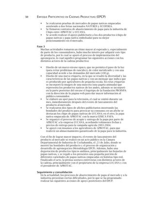 50 ENFOQUE PARTICIPATIVO EN CADENAS PRODUCTIVAS (EPCP)
Se realizaron pruebas de mercadeo de papas nativas empacadas
asistiendo a dos ferias nacionales NATUREX y ECOFERIA.
Se firmaron contratos de abastecimiento de papa para la industria de
Chips entre APROTAC y LUCANA.
Se acordó realizar el apoyo publicitario a los dos productos (chips de
papas nativas y papa nativa embolsada) para su mejor
posicionamiento en el mercado.
Fase 3
Muchas actividades tomaron un ritmo mayor al esperado y, especialmente
de parte de los consumidores, hubo mucho interés por adquirir este tipo
de producto, por lo cual se apuró el proceso de implementación del
agronegocio, lo cual significó programar las siguientes acciones con los
distintos actores de la cadena productiva:
Diseño de un nuevo envase opaco, que no permita el paso de la luz
(para evitar problemas de rancidez), de color metalizado y con una
capacidad acorde a las demandas del mercado (100 g).
Diseño de una nueva etiqueta, en la que se resaltó la diversidad y las
características de las papas nativas y con un mensaje que indica que
es producido por agricultores de pequeña escala. En estas etiquetas
se incorporó la imagen de una mascota (una papita animada) que
representa los productos nativos de los andes, además se incorporó
en la parte posterior del envase el logotipo de la Fundación PROINPA
con la dirección de la página web para dar mayor información al
público consumidor.
Se elaboró un spot para la televisión, el cual se emitió durante un
mes, inmediatamente después del evento de lanzamiento del
producto al mercado.
Se realizaron dos tipos de afiches publicitarios mostrando las
bondades del producto para provocar su consumo; en un afiche se
destacan los chips de papas nativas de LUCANA; en el otro, la papa
nativa empacada de APROTAC con la marca Q'RICA PAPA.
Se organizó el proceso de acopio y entrega de la papa por parte de
APROTAC a la empresa LUCANA, acordando volúmenes fechas y
precios de entrega para la campaña agrícola 2003-2004.
Se apoyó con insumos a los agricultores de APROTAC, para que
realicen un almacenamiento garantizado de la papa para la industria.
Con el fin de lograr mayor impacto, el evento de lanzamiento del
producto al mercado se realizó en un acto público en la Cámara
Departamental de Industria de Cochabamba, el .23 de Julio, donde se
mostró las bondades del producto y el proceso de organización y
desarrollo de agronegocios (Metodología EPCP). Además, hubo una
degustación de productos típicos andinos, principalmente las hojuelas de
papas nativas, y se regaló a los presentes una pequeña porción de
diferentes variedades de papas nativas empacadas en bolsitas tipo red.
Finalizado el acto, la prensa sostuvo entrevistas con distintos actores de
la cadena, principalmente con el propietario de la empresa LUCANA y con
el presidente de APROTAC.
Seguimiento y consolidación
En la actualidad, los procesos de abastecimiento de papa al mercado y a la
industria presentan ciertas dificultades, por lo que se ha programado
realizar las siguientes acciones de apoyo posteriores del EPCP:
 