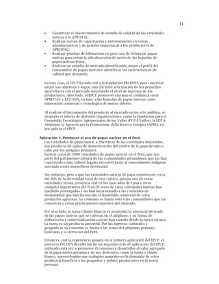 51
Garantizar el abastecimiento de semilla de calidad de las variedades
nativas a la APROTAC.
Realizar cursos de capacitación y entrenamiento en temas
administrativos y de gestión empresarial a los productores de
APROTAC.
Realizar pruebas de laboratorio en procesos de fritura de papas
nativas para evitar la alta absorción de aceite de las hojuelas de
papas nativas fritas.
Realizar un estudio de mercado identificando mejor el perfil del
consumidor de papas nativas e identificar las características de
calidad que demanda.
En este caso, el EPCP ha sido útil a la Fundación PROINPA para concretar
mejor sus objetivos y lograr una eficiente articulación de los pequeños
agricultores con el mercado mejorando el nivel de ingresos de los
productores. Ante todo, el EPCP promovió una mayor confianza entre
APROTAC y LUCANA, en base a las hojuelas de papas nativas como
innovación comercial y tecnológica de mutuo interés.
Al realizar el lanzamiento del producto al mercado en un acto público, se
despertó el interés de distintas organizaciones, como la Fundación para el
Desarrollo Tecnológico Agropecuario de los Valles (FDTA-Valles), la FDTA
Altiplano, la Agenzia per la Promozione della Ricerca Europea (APRE), etc.
por aplicar el EPCP.
Aplicación 3: Promover el uso de papas nativas en el Perú
Las variedades de papa nativa, a diferencia de las variedades mejoradas,
son producto de siglos de domesticación del cultivo de la papa llevado a
cabo por los antiguos peruanos.
Existen cerca de 3000 variedades de papas nativas en el Perú, que son
parte del patrimonio cultural de las comunidades altoandinas, que las han
conservado como valioso legado ancestral junto al conocimiento indígena
asociado a esta maravillosa diversidad.
Sin embargo, pese a que las variedades nativas de papa constituyen cerca
del 80% de la diversidad total de este cultivo, apenas seis de estas
variedades tienen presencia real en los mercados de Lima y otras
ciudades importantes del Perú. El resto de estas variedades nativas han
quedado postergadas y no han incursionado a las corrientes de
modernidad que han favorecido el desarrollo comercial de otros
productos agrícolas. Su consumo se limita sólo a las comunidades que las
conservan y están prácticamente ausentes del mercado.
Por otro lado, la tunta (chuño blanco) es un producto ancestral derivado
de las papas nativas que se cultivan en el altiplano, y su forma de
elaboración y comercialización casi no han variado desde la época incaica.
La tunta es un producto ancestral. Por las barreras culturales y
geográficas su consumo se limita a las zonas del altiplano peruano-
boliviano y la sierra sur del Perú.
Entonces, con la experiencia ganada en la primera aplicación del EPCP, el
proyecto INCOPA decidió iniciar un segundo ciclo de aplicación del EPCP,
enfocado esta vez a promover el consumo y desarrollar el valor agregado
de la papa nativa peruana y de sus derivados, como la tunta o chuño
blanco, aprovechando que cualquier aumento en la demanda de estos
productos beneficia a los pequeños y pobres productores en la sierra
peruana.
 
