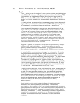 52 ENFOQUE PARTICIPATIVO EN CADENAS PRODUCTIVAS (EPCP)
Fase 1
El EPCP se inició con un diagnóstico para conocer el nivel de conocimiento
y los hábitos de consumo de las papas nativas en Lima, el "estómago" del
Perú. Después de dos meses de trabajo se organizó en septiembre de
2003, en estrecha colaboración con la Dirección General de Promoción
Agraria (DGPA) del Ministerio de Agricultura, el primer evento público del
EPCP.
En esa ocasión se presentaron los resultados acerca del uso y consumo de
papas nativas y tunta en base a la información brindada por un grupo de
34 restaurantes, proveedores, escuelas de cocina y productores.
Los resultados del diagnóstico demostraron la gran importancia de las
papas nativas para realzar la calidad (textura y sabor) de diversos platos.
En general, se reconoció el buen potencial de las variedades de papa
nativas y su naturaleza de producto natural por su procedencia de la
zona altoandina. Sin embargo, se destacaron ciertas limitaciones
relacionadas a la falta de conocimiento de otras formas de uso y el
tiempo de cocción. Se observó también que la apariencia externa de los
tubérculos determinaría las formas de utilización. Clave sería, entonces,
mejorar el abastecimiento de estas papas nativas y disminuir la
estacionalidad pronunciada de la oferta.
Respecto a la tunta, el diagnóstico reveló que es consumida en Lima por
pobladores de origen altiplánico y sureño, principalmente por las
generaciones más antiguas de emigrantes, ya que los jóvenes y demás
descendientes han perdido o están perdiendo el hábito de su consumo.
La tunta también es consumida en Lima por los restaurantes de comida
regional puneña y arequipeña; en el resto de restaurantes de Lima este
producto es poco conocido. Algunos chefs mencionaron que la tunta
presenta deficiencias por su aparente poca versatilidad, y su olor y sabor
que son rechazados por los consumidores limeños. Una limitante
expresada por los restaurantes de comida regional era la dificultad de
adquirir en Lima tunta de buena calidad, con apariencia y olor agradable.
Para un pequeño grupo de chefs era claro que la tunta sí tiene un buen
potencial para difundirse como alimento, pero que es necesario invertir
en el desarrollo y la difusión de nuevos recetas y usos.
Un aspecto interesante que reveló este estudio fue que la tunta producida
en el altiplano peruano goza de una muy buena imagen, por su calidad,
incluso en el lado boliviano, donde es muy apreciada y alcanza buen
precio, por lo cual muchos comerciantes bolivianos viajan hasta Ilave
(Puno) para adquirir tunta peruana y llevarla a Bolivia. El estudio también
pudo captar propuestas interesantes para mejorar el consumo de la papa
nativa y la tunta a través de la innovación culinaria, campañas de
promoción, labores de difusión y organización de la oferta y
abastecimiento.
A este primer evento asistieron alrededor de 80 participantes de
diferentes áreas del sector papero: productores, comerciantes,
procesadores, distribuidores, chefs, investigadores, agentes de turismo y
representantes del Ministerio de Agricultura. Luego de la presentación del
diagnóstico y de un sketch, se agrupó a los participantes en dos grupos
temáticos: "Papa Nativa" y "Tunta", para brindar la primera oportunidad a
los asistentes de compartir sus intereses en el tema y discutir las
primeras ideas y propuestas de lo que podría hacerse de manera
conjunta.
 