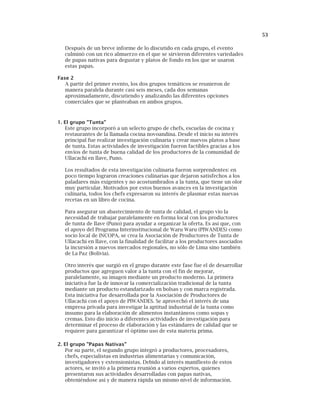 53
Después de un breve informe de lo discutido en cada grupo, el evento
culminó con un rico almuerzo en el que se sirvieron diferentes variedades
de papas nativas para degustar y platos de fondo en los que se usaron
estas papas.
Fase 2
A partir del primer evento, los dos grupos temáticos se reunieron de
manera paralela durante casi seis meses, cada dos semanas
aproximadamente, discutiendo y analizando las diferentes opciones
comerciales que se planteaban en ambos grupos.
1. El grupo "Tunta"
Este grupo incorporó a un selecto grupo de chefs, escuelas de cocina y
restaurantes de la llamada cocina novoandina. Desde el inicio su interés
principal fue realizar investigación culinaria y crear nuevos platos a base
de tunta. Estas actividades de investigación fueron factibles gracias a los
envíos de tunta de buena calidad de los productores de la comunidad de
Ullacachi en Ilave, Puno.
Los resultados de esta investigación culinaria fueron sorprendentes: en
poco tiempo lograron creaciones culinarias que dejaron satisfechos a los
paladares más exigentes y no acostumbrados a la tunta, que tiene un olor
muy particular. Motivados por estos buenos avances en la investigación
culinaria, todos los chefs expresaron su interés de plasmar estas nuevas
recetas en un libro de cocina.
Para asegurar un abastecimiento de tunta de calidad, el grupo vio la
necesidad de trabajar paralelamente en forma local con los productores
de tunta de Ilave (Puno) para ayudar a organizar la oferta. Es así que, con
el apoyo del Programa Interinstitucional de Waru Waru (PIWANDES) como
socio local de INCOPA, se crea la Asociación de Productores de Tunta de
Ullacachi en Ilave, con la finalidad de facilitar a los productores asociados
la incursión a nuevos mercados regionales, no sólo de Lima sino también
de La Paz (Bolivia).
Otro interés que surgió en el grupo durante este fase fue el de desarrollar
productos que agreguen valor a la tunta con el fin de mejorar,
paralelamente, su imagen mediante un producto moderno. La primera
iniciativa fue la de innovar la comercialización tradicional de la tunta
mediante un producto estandarizado en bolsas y con marca registrada.
Esta iniciativa fue desarrollada por la Asociación de Productores de
Ullacachi con el apoyo de PIWANDES. Se aprovechó el interés de una
empresa privada para investigar la aptitud industrial de la tunta como
insumo para la elaboración de alimentos instantáneos como sopas y
cremas. Esto dio inicio a diferentes actividades de investigación para
determinar el proceso de elaboración y las estándares de calidad que se
requiere para garantizar el óptimo uso de esta materia prima.
2. El grupo "Papas Nativas"
Por su parte, el segundo grupo integró a productores, procesadores,
chefs, especialistas en industrias alimentarias y comunicación,
investigadores y extensionistas. Debido al interés manifiesto de estos
actores, se invitó a la primera reunión a varios expertos, quienes
presentaron sus actividades desarrolladas con papas nativas,
obteniéndose así y de manera rápida un mismo nivel de información.
 
