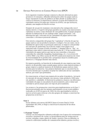 54 ENFOQUE PARTICIPATIVO EN CADENAS PRODUCTIVAS (EPCP)
En la siguiente reunión el grupo comenzó a discutir alternativas para
promover el consumo y difundir información sobre las papas nativas.
Surge claramente la idea de publicar un libro donde se pudiera dar a
conocer la historia, la importancia cultural y la gran diversidad de las
variedades nativas de papa que existen en el Perú, con que incluyera,
además, una amplia sección de recetas.
Después de un par de reuniones esta iniciativa fue enriquecida con el
mismo interés y el aporte del grupo paralelo en cuanto a las innovaciones
culinarias en tunta. Como elemento de esta publicación, el grupo propuso
además la elaboración de un catálogo sobre "papas peruanas", con
información ágil y relevante de las variedades de papas nativas más
conocidas y con mayor potencial culinario.
Otro interés compartido del grupo fue "capitalizar" el hecho de que las
papas nativas son un producto natural y ecológico. Fue así como, con la
finalidad de aprovechar su potencial comercial, se empezó a desarrollar
un concepto de marketing con el fin de vender estas papas en el
supermercado. El grupo acordó el nombre T´ikapapa (tika es `flor´ en
quechua) como marca comercial para una bolsa de 1.50 kg con diferentes
variedades de papas nativas que aun no son conocidas o son poco
conocidas (Ej. camotillo, huagalina, huamantanga, etc.). Los actores de
CAPAC PERU y las ONGs socias de INCOPA analizaron maneras de evitar
la estacionalidad de la producción y programar mejor la siembra para
abastecer a T'ikapapa durante más meses.
De manera paralela, en función de la demanda de una empresa que tenía
interés en desarrollar sopas usando papas nativas como materia prima, el
grupo empezó a analizar maneras de deshidratar papas nativas como
insumo para la industria. Una primera limitante que se encontró fue la
excesiva merma que se produce al pelar los tubérculos de las variedades
nativas, por tener ojos profundos.
En consecuencia, se buscó una manera de no pelar el producto. Así nació
el concepto de un puré integral, con cáscara, como producto 100% natu-
ral, nutritivo y saludable. Se hicieron los primeros ensayos con diferentes
variedades de papa en una planta de procesamiento, para evaluar qué
variedad se presta mejor para este tipo de procesamiento.
Los avances y las propuestas concretas para implementarse en la Fase 3
fueron presentados por los mismos participantes en un evento público
realizado en el CIP en marzo de 2004. En esta oportunidad se invitó a
nuevos actores para reforzar a los dos grupos de trabajo a concretar las
propuestas en la Fase 3.
Fase 3
En los últimos seis meses del EPCP, hasta el evento final el 18 de
septiembre del 2004, se llegó a concretizar la mayoría de las ideas
planteadas.
1. El grupo "Tunta"
Gracias a la investigación culinaria realizada con el apoyo de restaurantes,
escuelas e institutos de cocina, se desarrollaron más de treinta nuevas
recetas: entradas, sopas, platos de fondo y postres. Para su difusión, se
contactó a diferentes medios de comunicación (diarios, prensa escrita y
 