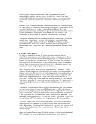 55
revistas). Lográndose una buena aceptación pues en retieradas
oprtunidades, incluso muchos meses después del evento final, han
continuado emitiéndose reportajes y artículos sobre esta experiencia, y
recetas. De otro lado, se editaron 5 recetarios diferentes con platos de
tunta.
Por otro lado, el desarrollo de las sopas instantáneas fue coordinado por
un especialista en industrias alimentarias, contratado. Con el apoyo de las
escuelas e institutos de cocina el grupo llegó a elaborar diversas
preparaciones de sopas instantáneas, que al final resultaron en las cuatro
formulaciones más promisorias para el mercado, de acuerdo a los
resultados de degustación de todas las formulaciones ensayadas.
Asimismo, se evaluaron diversas denominaciones comerciales tentativas
para la sopa instantánea y la tunta seleccionada y embolsada. Los
nombres escogidos finalmente fueron: "Del Cheff" y "Tunta Andina",
respectivamente. Se realizó además el diseño gráfico de etiquetas,
empaques y logos comerciales que fueron presentados en el gran evento
final.
2. El grupo "Papas Nativas"
De manera paralela, el grupo de papas nativas sostuvo reuniones
específicas para avanzar con los diferentes temas propuestos. Se dieron
pasos concretos para involucrar a una imprenta y una empresa editora
para la edición prevista del libro sobre la "papa peruana". Sin embargo, el
lanzamiento de un libro similar frenó esta iniciativa. Recién después del
evento final se retomó este tema con los actores más importantes y que
mantienen interés en proseguir con este proyecto.
Más exitoso ha sido el desarrollo de los productos "T'ikapapa" y "Puré
Andino". El interés de una cadena de supermercados en Lima, posibilitó la
rápida concresión del concepto de marketing para la comercialización de
papa fresca embolsada bajo la marca "T'ikapapa". Esta venta piloto y la
evaluación del producto en un Grupo Focal ayudaron a mejorar el
concepto y fijar un precio adecuado. De manera paralela, la empresa A&L
S.A. llegó a acuerdos de compra/venta con productores de Huancavelica y
actividades de promoción en colaboración con el Círculo Gastronómico
del Perú.
Tras varias pruebas industriales, se halló el proceso óptimo para elaborar
un puré instantáneo de papa amarilla, la papa que resultó más idónea
para este uso, después de diversas degustaciones del producto, incluso en
Suiza y Alemania. Un estudio de mercado efectuado por tres estudiantes
y dos grupos focales, uno orientado hacia consumidores peruanos y otro
orientado hacia consumidores extranjeros, ayudó a consolidar el concepto
de marketing del "Puré Andino" con el apoyo de un diseñador gráfico.
Antes del evento final, se definieron diferentes productos informativos
para difundir los productos desarrollados: dos hojas divulgativas, una
sobre T'ikapapa y otra sobre Puré Andino, y un recetario que promueve el
uso de Puré Andino en recetas peruanas: causa rellena, papa rellena y
crema de papa.
El evento final de la aplicación del EPCP se realizó en las instalaciones del
CIP, contando con la participación de: productores, procesadores,
 