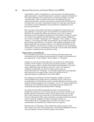 56 ENFOQUE PARTICIPATIVO EN CADENAS PRODUCTIVAS (EPCP)
exportadores, chefs, investigadores y representantes de organizaciones
gubernamentales y no gubernamentales. Asistieron, además, alrededor de
30 medios diferentes de comunicación: televisión, periódicos, revistas
especializadas, radio y portales electrónicos de información. Esta
concurrencia masiva, en parte, fue gracias a la presencia del Ministro de
la Producción y de cuatro reputadas escuelas de cocina que presentaron
sus mejores recetas elaboradas con los productos trabajados en este
proceso participativo.
Para este gran evento final se preparó un programa de dos partes y en
dos ambientes. La primera parte se desarrolló en el auditorio del CIP,
donde los dos grupos de trabajo (los mismos actores de la cadena)
presentaron sus actividades y productos en Powerpoint. Después, se pasó
a un toldo en los jardines del CIP donde las cuatro escuelas exhibieron
sus "recetas estrellas" elaboradas con "T'ikapapa", "Puré Andino" y "Tunta
Andina" y, en un gran acto final, los integrantes de los grupos de trabajo
presentaron sus productos "en cadena": cada eslabón comentaba lo que
había significado este producto para él y la colaboración habida con los
demás eslabones. El evento fue cerrado con un almuerzo de camaradería,
consistente en una rica Pachamanca (forma de cocción tradicional andina)
y en platos creados por las escuelas de cocina.
Seguimiento y consolidación
Las actividades posteriores al evento final han sido básicamente de
consolidación de los productos presentados y la confección definitiva de
las etiquetas de "Tunta Andina", "Puré Andino" y "T'ikapapa".
Además, se creó un recetario adicional, con ayuda de un chef alemán,
usando el "Puré Andino" como base para preparar gnoquis, croquetas,
crema de papa y postres. Donde más trabajo queda por hacer es con las
sopas elaboradas, para optimizar sabores y costos. El trabajo de
equilibrar la demanda y la oferta de papas nativas para su
comercialización vía "T'ikapapa" es un trabajo importante, pero liderado
directamente por la empresa que coloca este producto en los
supermercados en colaboración con CAPAC PERU.
Sin embargo, los problemas de abastecimiento, debido a la fuerte
estacionalidad de las papas nativas, estimulan al CIP a reforzar su
investigación en el área de poscosecha, usando inhibidores de brotes para
mejorar el almacenamiento de estas papas. A la vez, se quiere elaborar un
catalogo de las variedades nativas más promisorias que puedan ser
comercializadas bajo la denominación de T'ikapapa.
Esta aplicación del EPCP ha logrado una mejor vinculación de los
productores al proyecto. En la tunta, gracias a un evento en Puno se ha
podido informar e involucrar mejor a los productores de este insumo.
Este evento incentivó la creación de la Asociación de Productores de
Tunta de Ullacachi en Ilave, para responder a la exigencia del mercado de
proveer tunta de calidad. En cuanto a las papas nativas, la
comercialización de T'ikapapa genera vínculos estrechos con las
comunidades alto andinas que colaboran en este negocio.
Mientras que en T'ikapapa y Puré Andino hay empresas que se han
interesado en el tema y han tomado más y más responsabilidad en mover
estas actividades, no ha ocurrido lo mismo con la tunta.
 