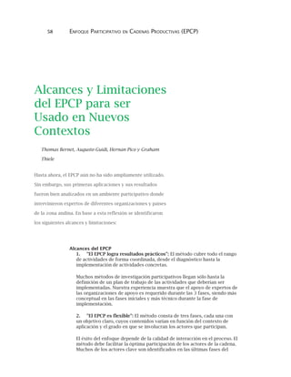 58 ENFOQUE PARTICIPATIVO EN CADENAS PRODUCTIVAS (EPCP)
Alcances y Limitaciones
del EPCP para ser
Usado en Nuevos
Contextos
Thomas Bernet, Augusto Guidi, Hernan Pico y Graham
Thiele
Hasta ahora, el EPCP aún no ha sido ampliamente utilizado.
Sin embargo, sus primeras aplicaciones y sus resultados
fueron bien analizados en un ambiente participativo donde
intervinieron expertos de diferentes organizaciones y países
de la zona andina. En base a esta reflexión se identificaron
los siguientes alcances y limitaciones:
Alcances del EPCP
1. "El EPCP logra resultados prácticos": El método cubre todo el rango
de actividades de forma coordinada, desde el diagnóstico hasta la
implementación de actividades concretas.
Muchos métodos de investigación participativos llegan sólo hasta la
definición de un plan de trabajo de las actividades que deberían ser
implementadas. Nuestra experiencia muestra que el apoyo de expertos de
las organizaciones de apoyo es requerido durante las 3 fases, siendo más
conceptual en las fases iniciales y más técnico durante la fase de
implementación.
2. "El EPCP es flexible": El método consta de tres fases, cada una con
un objetivo claro, cuyos contenidos varían en función del contexto de
aplicación y el grado en que se involucran los actores que participan.
El éxito del enfoque depende de la calidad de interacción en el proceso. El
método debe facilitar la óptima participación de los actores de la cadena.
Muchos de los actores clave son identificados en las últimas fases del
 