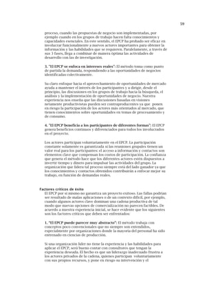 59
proceso, cuando las propuestas de negocio son implementadas, por
ejemplo cuando en los grupos de trabajo hacen falta conocimientos y
capacidades esenciales. En este sentido, el EPCP ha probado ser eficaz en
involucrar funcionalmente a nuevos actores importantes para obtener la
información y las habilidades que se requieren. Paralelamente, a través de
sus 3 fases, llega a combinar de manera óptima las actividades de
desarrollo con las de investigación.
3. "El EPCP se enfoca en intereses reales": El método toma como punto
de partida la demanda, respondiendo a las oportunidades de negocios
identificadas colectivamente.
Su claro enfoque hacia el aprovechamiento de oportunidades de mercado
ayuda a mantener el interés de los participantes y a dirigir, desde el
principio, las discusiones en los grupos de trabajo hacia la búsqueda, el
análisis y la implementación de oportunidades de negocio. Nuestra
experiencia nos enseña que las discusiones basadas en visiones
netamente productivistas pueden ser contraproducentes ya que ponen
en riesgo la participación de los actores más orientados al mercado, que
tienen conocimientos sobre oportunidades en temas de procesamiento y
de consumo.
4. "El EPCP beneficia a los participantes de diferentes formas": El EPCP
genera beneficios continuos y diferenciados para todos los involucrados
en el proyecto.
Los actores participan voluntariamente en el EPCP. La participación
constante solamente es garantizada si las reuniones grupales tienen un
valor real para los participantes: el acceso a información y contactos son
elementos clave que compensan los costos de participación. La confianza
que genera el método hace que los diferentes actores estén dispuestos a
invertir tiempo y dinero para impulsar las actividades del grupo. La
organización que lidera tal proceso siempre está del lado ganador ya que
los conocimientos y contactos obtenidos contribuirán a enfocar mejor su
trabajo, en función de demandas reales.
Factores críticos de éxito
El EPCP por sí mismo no garantiza un proyecto exitoso. Las fallas podrían
ser resultado de malas aplicaciones o de un contexto difícil, por ejemplo,
cuando algunos actores clave dominan una cadena productiva de tal
modo que nuevas opciones de comercialización no parecen factibles. De
acuerdo a nuestra experiencia inicial, se hace evidente que los siguientes
son los factores críticos que deben ser enfrentados:
1. “El EPCP puede parecer muy abstracto”: El método trabaja con
conceptos poco convencionales que no siempre son entendidos,
especialmente por organizaciones donde la mayoría del personal ha sido
entrenado en ciencias de producción.
Si una organización líder no tiene la experiencia y las habilidades para
aplicar el EPCP, será bueno contar con consultores que tengan la
experiencia deseada. El hecho es que un liderazgo inadecuado frustra a
los actores privados de la cadena, quienes participan voluntariamente
con sus propios recursos, y pone en riesgo su intervención y el
 