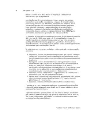 6 INTRODUCCIÓN
precio y calidad en el día a día de su negocio, y a impulsar las
innovaciones que agregan valor.
Las plataformas de concertación sirven para generar una agenda
compartida hacia un fin común de un conjunto de organizaciones,
entidades y personas con diferentes perspectivas e intereses. Estas
plataformas pueden ser usadas en diferentes contextos, pero son
especialmente útiles para concertar la oferta de servicios a los
agricultores mejorando la calidad, cantidad y oportunidad de su
producción. En este sentido, complementan muy bien el EPCP para
sostener las innovaciones generadas del lado de la oferta.
La finalidad de esta guía es capacitar al personal de las organizaciones de
I&D en el uso del EPCP, o de partes de él, e impulsar la creación de
plataformas de concertación. Para asegurarnos que estos procesos
participativos beneficien a los pequeños agricultores -buscando su
empoderamiento y mayor equidad de género- hemos incluido elementos y
herramientas que contribuyen a ese fin.
La guía tiene una estructura modular y está organizada en cinco grandes
secciones:
La primera, resume los principios importantes que rigen el concepto
de cadenas productivas y su competitividad. Presentamos el marco
de sistemas de innovación y conceptos básicos de empoderamiento y
de género.
La segunda sección aborda el Enfoque Participativo en Cadenas
Productivas o EPCP, un proceso de tres fases que busca identificar,
analizar e identificar oportunidades de negocio de manera
participativa a lo largo de una cadena productiva. Se presentan casos
concretos de su aplicación, la necesidad para acompañamiento y
consolidación, así como sus alcances y limitaciones.
La tercera sección está referida a las plataformas de concertación y
su construcción, con tres ejemplos concretos.
La cuarta sección contiene un conjunto de herramientas para usar en
diferentes momentos de la aplicación del EPCP y para construir
plataformas de concertación.
La quinta, contiene información adicional relacionada al tema.
También se ha visto conveniente incluir un glosario en la parte final de
esta publicación, para explicar en detalle los términos más importantes
usados en las cinco secciones.
Esperamos que esta guía de pautas sea útil para su trabajo. Recalcamos
que las ideas presentadas aquí son parte de un proceso aún en marcha,
por lo que estamos muy interesados en recibir retroalimentación para
incorporarla en futuras ediciones.
Graham Thiele & Thomas Bernet
 