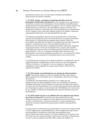 60 ENFOQUE PARTICIPATIVO EN CADENAS PRODUCTIVAS (EPCP)
aprendizaje mutuo, que es la base para estimular actividades e
innovaciones de manera conjunta.
2. “EL EPCP puede cuestionar la participación directa de los
principales beneficiarios del proyecto", por ejemplo de los agricultores:
El método se orienta por la demanda y da prioridad a la identificación e
implementación de oportunidades de negocio. En este sentido enfatiza las
innovaciones en el mercado y da, inicialmente, menos atención a los
problemas referentes a la producción. Estos problemas son considerados
recién cuando se hace claro que impiden alcanzar la calidad, volumen u
oportunidad implicadas en la oportunidad del mercado.
Si la distancia geográfica entre las áreas de producción y el mercado
arriesga la participación activa de los productores, la organización líder
debe ajustar y/o desarrollar mecanismos para atender mejor las
necesidades identificadas del lado de la producción, más aún cuando las
políticas o innovaciones que se buscan deben beneficiar a los
productores. En tal situación, la organización líder tendrá que mantener
una posición firme a favor de los productores y apoyar sólo aquellas
actividades que generen, directa o indirectamente, beneficios para este
grupo objetivo. A la vez, la organización líder debe promover una
participación activa de los pequeños productores y sus portavoces (ONGs)
en el proceso, para mejorar la vinculación hacia otros actores de la
cadena.
Si el propósito de un proyecto es aliviar la pobreza, es importante que la
organización líder complemente el EPCP con el uso de la herramienta
"Filtros de Pobreza" (ver pág 84). Con este análisis se logra definir
rápidamente oportunidades de negocio que tienden a beneficiar los
agricultores pobres.
3. “EL EPCP puede estar limitado por un sistema de financiamiento
rígido”: El método requiere contar con fondos flexibles para apoyar
funcionalmente las actividades que se identifican y priorizan a lo largo
del proyecto.
Actualmente, los financiadores muchas veces exigen que las
organizaciones de apoyo planifican todas sus actividades de manera
detallada indicando cuantos fondos necesitan por los diferentes rubros.
Se espera que los financiadores de la cooperación internacional repiensan
sus estrategias de apoyo y demostrarán más flexibilidad en la colocación
de sus fondos en función de demandas que aparecen durante procesos
participativos.
4. “EL EPCP puede favorecer la colaboración con empresas que tienen
poca fuerza comercial”: El método opta por organizaciones que
demuestran interés en colaborar con los demás actores de la cadena. Para
acceder a información y contactos relevantes, es muy probable que
empresas con poca experiencia demuestran el interés más grande de
participar.
Se espera que los empresarios que participen en el proceso tengan mucho
criterio empresarial. Lamentablemente, existen empresarios que tienen
una mentalidad cortoplacista, buscando oportunidades para
aprovecharlas sin mucho esfuerzo. Es muy probable que un proyecto de
este tipo sea visto como una fuente atractiva de contactos e información.
Es por eso que la organización líder debe sondear la calidad y la
 