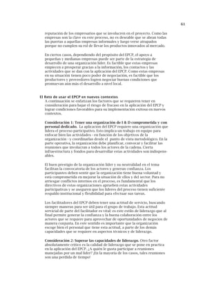 61
reputación de los empresarios que se involucren en el proyecto. Como las
empresas son la clave en este proceso, no es deseable que se abran todas
las puertas a aquellas empresas informales y luego verse atrapados
porque no cumplen su rol de llevar los productos innovados al mercado.
En ciertos casos, dependiendo del propósito del EPCP, el apoyo a
pequeñas y medianas empresas puede ser parte de la estrategia de
desarrollo de una organización líder. Es factible que estas empresas
empiecen a prosperar gracias a la información, los contactos y las
actividades que se dan con la aplicación del EPCP. Como estas empresas
en su situación tienen poco poder de negociación, es factible que los
productores y proveedores logren negociar buenas condiciones que
promuevan aún más el desarrollo a nivel local.
El Reto de usar el EPCP en nuevos contextos
A continuación se enfatizan los factores que se requieren tener en
consideración para bajar el riesgo de fracaso en la aplicación del EPCP y
lograr condiciones favorables para su implementación exitosa en nuevos
contextos.
Consideración 1: Tener una organización de I & D comprometida y con
personal dedicado. La aplicación del EPCP requiere una organización que
lidera el proceso participativo. Esto implica un trabajo en equipo para
enfocar bien las actividades - en función de los objetivos de la
organización - y coordinarlas desde el punto de vista metodológico. En la
parte operativa, la organización debe planificar, convocar y facilitar las
reuniones que involucran a todos los actores de la cadena. Cierta
infraestructura y fondos para desarrollar estas actividades son indispens-
ables.
El buen prestigio de la organización líder y su neutralidad en el tema
facilitan la convocatoria de los actores y generan confianza. Los
participantes deben sentir que la organización tiene buena voluntad y
está comprometida en mejorar la situación de ellos y del sector. Para no
arriesgar conflictos internos en el proceso, es fundamental que los
directivos de estas organizaciones aprueben estas actividades
participativas y se aseguren que los líderes del proceso tienen suficiente
respaldo institucional y flexibilidad para efectuar sus tareas.
Los facilitadores del EPCP deben tener una actitud de servicio, buscando
siempre maneras para ser útil para el grupo de trabajo. Esta actitud
servicial de parte del facilitador es vital: es este estilo de liderazgo que al
final permite generar la confianza y la buena colaboración entre los
actores que se requiere para aprovechar de oportunidades de negocios de
manera conjunta. En este sentido es importante que la organización
escoge bien el personal que tiene esta actitud, a parte de los demás
capacidades que se requiere en aspectos técnicos y de liderazgo.
Consideración 2: Superar las capacidades de liderazgo. Otro factor
absolutamente critico es la calidad de liderazgo que se pone en practica
en la aplicación del EPCP. ¿A quién le gusta participar a reuniones
manejadas por un mal líder? ¡En la mayoría de los casos, tales reuniones
son una perdida de tiempo!
 