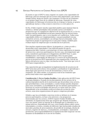 62 ENFOQUE PARTICIPATIVO EN CADENAS PRODUCTIVAS (EPCP)
El asunto es que el EPCP es muy exigente en cuanto a las capacidades de
liderazgo, para no arriesgar que los actores más importantes, que menos
tiempo tienen, dejan de asistir a las reuniones. El éxito de las reuniones
es en primer lugar fruto de la calidad de liderazgo. Depende de estas
capacidades de liderazgo si la interacción en el grupo es buena, se genera
aprendizaje mutuo y si hay avances concretos y a corto plazo etc.
En fin, el líder requiere mucha capacidad analítica para manejar bien la
temática y definir prioridades (descartando ciertas actividades y
propuestas que no cumplen los objetivos de la organización etc.); a la vez,
requiere mucha sensibilidad social para manejar bien las interacciones
entre los participantes, que a veces pueden ser conflictivos. Todas estas
capacidades deben ser complementadas y una personalidad con una
actitud de servicio, neutralidad y un enfoque hacia la demanda. Tener
experiencia propia en agronegocios es una gran ventaja, también para
evaluar mejor las empresas que se involucran en el proceso.
Para muchas organizaciones líderes, la pregunta es: ¿cómo acceder y
desarrollar estas capacidades? Una solución puede ser que la
organización líder contrate a personal que ya tiene experiencia en manejo
de proyectos y procesos participativos. En este caso, será importante que
estos consultores participen en el diagnóstico del EPCP (Fase 1), para
familiarizarse con el tema y la metodología. Otra vía para ganar
sensibilidad y capacidades de liderazgo es a través de la participación
previa en un proceso EPCP manejado por otra organización. Uno de los
líderes del proceso una vez dijo, con mucha razón: "Uno tiene que vivir el
EPCP para comprenderlo..."
Una capacitación que acompañaría la implementación de un proceso de
EPCP seria muy provechoso. Esto ayudaría a profundizar el aprendizaje y
daría lugar para practicar el uso de herramientas y trucos en las
reuniones. ¡De todos modos, es la practica real en las reuniones que
perfecciona todas estas capacidades!
Consideración 3: Prever fondos flexibles. Cada aplicación del EPCP tiene
su propia dinámica. El grado de involucramiento de los actores de la
cadena dependerá mucho de la motivación que desarrollan estos actores,
que prioridad dan a estas actividades y cuanto tiempo pueden disponer
para estas actividades. La factibilidad de que los mismos participantes co
invierten en ciertas actividades del proceso va variar entre los casos,
dependiendo si las actividades están en la línea de acción de estos
actores, sean otras organizaciones de apoyo o empresas privadas.
Debido a que las actividades concretas recién se definen en el mismo
proceso participativo, en base a los intereses y las propuestas
mencionados por los actores, el EPCP requiere fondos flexibles. De
antemano, la organización tiene que asegurar que dispone de fondos,
cuyo uso puede variar en función de la demanda que se identifica en el
mismo proceso. Dependiendo del caso, estos fondos deben cubrir costos
relacionados a eventos, estudios de diferente tipo (incluyendo estudios de
mercado), pruebas de procesamiento, desarrollo de tecnología, diseño de
envases, registro de marcas y, eventualmente, actividades y material de
promoción. Será responsabilidad de la organización líder negociar con sus
donantes la flexibilidad en el uso de los fondos.
 