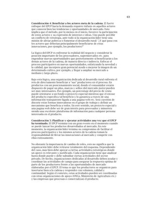 63
Consideración 4: Beneficiar a los actores meta de la cadena. El fuerte
enfoque del EPCP hacia la demanda requiere énfasis en aquellos actores
que conocen bien las tendencias y oportunidades de mercado. Esto
implica que el método, por lo menos en el inicio, favorece la participación
de estos actores y su expresión de intereses e ideas. Uno puede percibir
un conflicto de estrategia, ante todo si la organización líder tiene una
misión de aliviar pobreza o fomentar el desarrollo rural: "¿Y qué pasa con
los actores que deberían principalmente beneficiarse de estas
innovaciones, por ejemplo, los productores?"
La lógica del EPCP es enfrentar la realidad del negocio y considerar la
posición importante de los procesadores, supermercados etc. para
engendrar nuevas oportunidades que posteriormente sí beneficiarán a los
demás actores de la cadena, de manera directa e indirecta. Enfocar el
proceso participativo en nuevas oportunidades, enfatizando la novedad y
la calidad, que incorpora gran potencial ayuda a mejorar la imagen de un
determinado cultivo, por ejemplo, y llegar a ampliar su mercado a
mediano y largo plazo.
Bajo esta lógica, una organización dedicada al desarrollo rural enfrenta el
reto de directamente beneficiar a "sus" productores en el proceso. En
productos con un posicionamiento social, donde el consumidor estaría
dispuesto de pagar un plus, marcas y sellos (del mercado justo) pueden
ser muy interesantes. Por ejemplo, un porcentaje del precio de venta
puede orientarse a un fondo o proyecto especial mientras que el envase
del producto especifica tal beneficio y lo garantiza a través de una
información transparente ligada a una pagina web etc. Será cuestión de
discutir estas formas innovadoras en el grupo de trabajo y definir un
mecanismo que beneficia a todos. En este sentido, un proyecto especial y
una pagina web debe ser de gran interés para procesador y minorista
siendo una excelente plataforma de información para cualquier persona
interesada en el producto.
Consideración 5: Planificar y ejecutar actividades una vez que el EPCP
ha terminado. El EPCP termina con un gran evento en el momento cuando
se puede lanzar los productos desarrollados al mercado. En este
momento, la organización líder termina su compromiso de facilitar el
proceso participativo y los mismos actores de la cadena toman la
responsabilidad de llevar las innovaciones al mercado y competir con
ellas exitosamente.
No obstante la importancia de cambio de roles, esto no significa que la
organización líder debe retirarse totalmente del esquema. Dependiendo
del caso, mas bien debe apoyar a ciertas actividades estratégicas donde
un apoyo es relevante y justificado. Cada organización tiene que analizar
hasta donde puede y debe subsidiar ciertas actividades del sector
privado. De hecho, organizaciones dedicadas al desarrollo deben ayudar y
coordinar las actividades de campo para asegurar la respuesta optima de
parte de los productores frente a las oportunidades de mercado
elaboradas por el EPCP. El tema es que los productores se organicen para
insertarse bien a la cadena y responder con volumen, calidad y
continuidad. Según el contexto, estas actividades pueden ser coordinadas
con otras organizaciones de apoyo (ONGs, Ministerio de Agricultura etc.)
y las empresas que procesan o comercializan el producto.
 