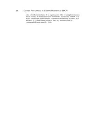 64 ENFOQUE PARTICIPATIVO EN CADENAS PRODUCTIVAS (EPCP)
Otra actividad importante de la organización líder es la implementación
de un sistema de monitoreo de las actividades posteriores al EPCP. Esto
ayuda a intervenir puntualmente en momentos críticos y facilitará, más
adelante, la evaluación del impacto, directo e indirecto, que ha
engendrado la aplicación del EPCP.
 
