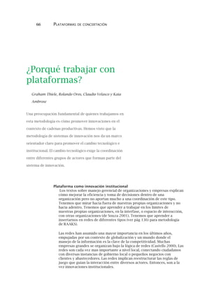 66 PLATAFORMAS DE CONCERTACIÓN
¿Porqué trabajar con
plataformas?
Graham Thiele, Rolando Oros, Claudio Velasco y Kaia
Ambrose
Una preocupación fundamental de quienes trabajamos en
esta metodología es cómo promover innovaciones en el
contexto de cadenas productivas. Hemos visto que la
metodología de sistemas de innovación nos da un marco
orientador claro para promover el cambio tecnológico e
institucional. El cambio tecnológico exige la coordinación
entre diferentes grupos de actores que forman parte del
sistema de innovación.
Plataforma como innovación institucional
Los textos sobre manejo gerencial de organizaciones y empresas explican
cómo mejorar la eficiencia y toma de decisiones dentro de una
organización pero no aportan mucho a una coordinación de este tipo.
Tenemos que mirar hacia fuera de nuestras propias organizaciones y no
hacia adentro. Tenemos que aprender a trabajar en los límites de
nuestras propias organizaciones, en la interfase, o espacio de interacción,
con otras organizaciones (de Souza 2001). Tenemos que aprender a
insertarnos en redes de diferentes tipos (ver pág 136) para metodología
de RAAKS).
Las redes han asumido una mayor importancia en los últimos años,
empujadas por un contexto de globalización y un mundo donde el
manejo de la información es la clave de la competitividad. Muchas
empresas grandes se organizan bajo la lógica de redes (Castells 2000). Las
redes son cada vez mas importante a nivel local, conectando ciudadanos
con diversas instancias de gobierno local o pequeños negocios con
clientes y abastecedores. Las redes implican reestructurar las reglas de
juego que guían la interacción entre diversos actores. Entonces, son a la
vez innovaciones institucionales.
 