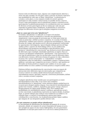 67
Existen redes de diferentes tipos, algunas son completamente abiertas y
otras son más cerradas. En esta guía vamos a prestar un interés especial a
una modalidad de redes que se llama "plataforma". La plataforma es
cerrada a corto plazo, es un conjunto estable de actores quienes
participan en cada reunión o intervención. Es posible invitar a nuevos
actores como participantes pero la plataforma requiere constancia en la
participación. La plataforma promueve la coordinación entre un conjunto
de diversos actores para lograr un fin en común que cada uno por
separado no podría lograr. Finalmente, la plataforma se caracteriza
porque los diferentes actores que la integran comparten recursos.
¿Qué es y para qué sirve una "plataforma"?
El término "plataforma" es utilizado en el marco de muchas
intervenciones. Existe la tendencia a concebir una plataforma
simplemente como un grupo de personas que se reúne para tratar un
tema en particular y definir acciones conjuntas. Se escucha el término
"plataforma" también para referirse a propuestas metodológicas, como las
Escuelas de Campo, que pueden servir a diversos propósitos, incluyendo
la capacitación e investigación. Aprovechando trabajos previos de Papa
Andina (2002) y aportes de Niels Röling (2002), en esta publicación
desarrollamos una propuesta metodológica específicamente para
promover "plataformas de concertación" que incluyen actores interesados
de diferentes tipos (multiple stakeholder platforms en inglés). Para ser
concisos, las llamamos simplemente "plataformas". Una característica de
este tipo de plataforma es que los involucrados sean de diferentes tipos,
con diferentes visiones, diferentes formas de ganarse la vida y diferentes
recursos. Por "actores interesados" (o "stakeholders" en inglés)
entendemos todos los individuos, comunidades, grupos o organizaciones
públicas y privadas que comparten un recurso o interés y que pueden ser
afectados en forma positiva o negativa por cambios en su uso o que
pueden influir en estos cambios en forma positiva o negativa (DFID 2002).
Podemos definir una plataforma de concertación como un espacio de
interacción entre diferentes tipos de interesados que comparten un
recurso o interés en común, donde interactúan para mejorar el
entendimiento mutuo, aprender, negociar, consensuar prioridades, definir
roles y acordar acciones conjuntas.
Cualquier plataforma tiene sentido para sus participantes si existe
interdependencia entre ellos. Si no existe una verdadera
interdependencia, la "plataforma" existe mientras alguna entidad inyecta
recursos pero después podría colapsar. Esta relación de interdependencia
puede traer tensión, conflicto, maniobras para ganar ventaja y hasta el
desplazamiento de algún grupo (Röling 2002). Pero también abre
posibilidades de entendimiento mutuo, confianza, aprendizaje social y
acción concertada. La plataforma representa un espacio donde, en primer
lugar, se puede trabajar para reducir estas tendencias al conflicto y en
segundo lugar, se mejora el entendimiento mutuo para lograr
coordinación y concertación. Así, la plataforma permite lograr cambios
que ninguno de sus integrantes podría obtener solo.
¿En qué contextos se puede utilizar plataformas?
La metodología de plataformas ha emergido del manejo de recursos
naturales, donde un conjunto de actores dependen del mismo recurso,
por ejemplo las aguas en una cuenca hidrográfica. En esta guía hemos
ampliando el concepto para usarlo en el caso de la cadena productiva e
 