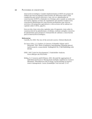 68 PLATAFORMAS DE CONCERTACIÓN
innovación tecnológica. Cuando implementamos el EPCP, los grupos de
trabajo que buscan impulsar innovaciones de diferentes tipos están
compuestos por actores diversos y son, a la vez, plataformas de
concertación. El EPCP es limitado en el tiempo, pero cuando se acaba son
necesarios algunas acciones de seguimiento que pueden resultar en la
creación de plataformas de concertación permanentes que ofrecen
servicios a los pequeños agricultores y otros actores de la cadena (ver
capítulo sobre CAPAC, pág 81).
Esta sección, tiene otros dos capítulos más. El siguiente, trata sobre la
construcción de las plataformas y el último, contiene ejemplos concretos
de plataformas para promover el desarrollo de cadenas y concertación
para la innovación tecnológica.
Referencias
Castells, M, 2000. The rise of the network society. Oxford, Blackwell.
De Souza Silva, J, G Gijsbers, W Janssen, H Hambly Odame and G
Meijerink. 2001. Roles of planners and planning. Planning agricul-
tural research: a sourcebook. Wallingford UK, CABI Publishing with
ISNAR.
DFID. 2002 Tools for Development 2: Stakeholder Analysis.
(www.dfid.gov.uk/FOI/tools)
Röling, N, C Leeuwis and R Pyburn. 2002. Beyond the aggregation of
individual preferences: Moving from multiple cognition in resource
dilemmas. Wheelbarrows full of frogs: social learning in rural re-
source management. Assen, Koninklijke Van Gorcum: 25-47.
 