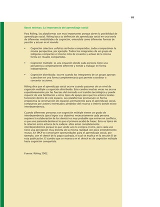 69
Bases teóricas: La importancia del aprendizaje social
Para Röling, las plataformas son muy importantes porque abren la posibilidad de
aprendizaje social. Röling basa su definición de aprendizaje social en una teoría
de diferentes modalidades de cognición, entendida como diferentes formas de
percibir y actuar en el mundo:
Cognición colectiva: enfatiza atributos compartidos, todos compartimos la
misma perspectiva, por ejemplo. Todos los integrantes de un grupo de
indígenas comparten el mismo mito de creación y actúan de la misma
forma en rituales compartidos.
Cognición múltiple: es una situación donde cada persona tiene una
perspectiva completamente diferente y tiende a trabajar en forma
independiente.
Cognición distribuida: ocurre cuando los integrantes de un grupo aportan
y perciben en una forma complementaria que permite coordinar o
concertar acciones.
Röling dice que el aprendizaje social ocurre cuando pasamos de un nivel de
cognición múltiple a cognición distribuida. Este cambio muchas veces no ocurre
espontáneamente por las fuerzas del mercado o el cambio tecnológico y puede
requerir de una facilitación u otros tipos de apoyo para que los actores locales
funcionen dentro de este espacio. Las plataformas promueven en forma
propositiva la construcción de espacios permanentes para el aprendizaje social,
compuesto por actores interesados alrededor del recurso o interés donde existe
interdependencia.
Cuando diferentes personas con cognición múltiple tienen un grado de
interdependencia (para lograr sus objetivos necesariamente cada persona
requiere la colaboración de los demás) es muy probable que entren en conflicto,
o que uno pretenda deshacer lo que el primero acabó de hacer. Esto es típico de
la relación entre actores de la cadena: ellos están completamente
interdependientes porque lo que vende uno lo compra el otro, pero cada uno
tiene una percepción muy distinta de la misma realidad con poco entendimiento
mutuo. En EPCP se construyen oportunidades para el aprendizaje social, por
ejemplo, con el sketch de la papa cuadrada, el cual se explica en la sección D de
esta publicación. El cambio que se muestra en el sketch es de cognición múltiple
hacia cognición compartida.
Fuente: Röling 2002.
 