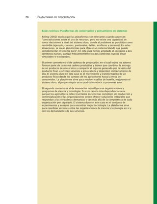 70 PLATAFORMAS DE CONCERTACIÓN
Bases teóricas: Plataformas de concertación y pensamiento de sistemas
Röling (2002) explica que las plataformas son relevantes cuando aparecen
"contradicciones sobre el uso de recursos, pero no existe una capacidad de
tomar decisiones a nivel del sistema duro, donde el problema es percibido como
resolvible (ejemplo, cuencas, pantanales, deltas, acuíferos y océanos). En estas
situaciones, se crean plataformas para ofrecer un sistema blando que puede
complementar el sistema duro". En esta guía hemos ampliado el concepto a dos
contextos nuevos, aunque frecuentemente los dos contextos nuevos están
vinculados o traslapados.
El primer contexto es el de cadenas de producción, en el cual todos los actores
forman parte de la misma cadena productiva y tienen que coordinar la entrega
de un producto de uno al otro y compartir el ingreso generado por la venta del
producto final, u ofrecen servicios a esta cadena y dependen indirectamente de
ella. El sistema duro en este caso es el movimiento y transformación de un
producto físico desde los campos de los agricultores hasta la mesa del
consumidor. La plataforma sirve para resolver cuellos de botella, mejorando el
sistema duro, algo que ningún actor podría introducir o promover solo.
El segundo contexto es el de innovación tecnológica en organizaciones y
programas de ciencia y tecnología. En este caso la interdependencia viene
porque los agricultores están insertados en sistemas complejos de producción y
comercialización y las organizaciones deben ofrecer soluciones integrales que
respondan a las verdaderas demandas y van más allá de la competencia de cada
organización por separado. El sistema duro en este caso es el conjunto de
experimentos y ensayos para encontrar mejor tecnología. La plataforma sirve
para coordinar acciones entre las organizaciones de ciencia y tecnología en sí y
con los demandantes de sus servicios.
 