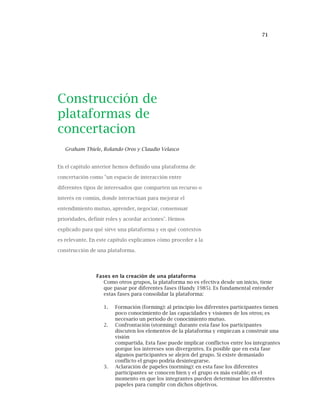71
Construcción de
plataformas de
concertacion
Graham Thiele, Rolando Oros y Claudio Velasco
En el capítulo anterior hemos definido una plataforma de
concertación como "un espacio de interacción entre
diferentes tipos de interesados que comparten un recurso o
interés en común, donde interactúan para mejorar el
entendimiento mutuo, aprender, negociar, consensuar
prioridades, definir roles y acordar acciones". Hemos
explicado para qué sirve una plataforma y en qué contextos
es relevante. En este capítulo explicamos cómo proceder a la
construcción de una plataforma.
Fases en la creación de una plataforma
Como otros grupos, la plataforma no es efectiva desde un inicio, tiene
que pasar por diferentes fases (Handy 1985). Es fundamental entender
estas fases para consolidar la plataforma:
1. Formación (forming): al principio los diferentes participantes tienen
poco conocimiento de las capacidades y visiones de los otros; es
necesario un periodo de conocimiento mutuo.
2. Confrontación (storming): durante esta fase los participantes
discuten los elementos de la plataforma y empiezan a construir una
visión
compartida. Esta fase puede implicar conflictos entre los integrantes
porque los intereses son divergentes. Es posible que en esta fase
algunos participantes se alejen del grupo. Si existe demasiado
conflicto el grupo podría desintegrarse.
3. Aclaración de papeles (norming): en esta fase los diferentes
participantes se conocen bien y el grupo es más estable; es el
momento en que los integrantes pueden determinar los diferentes
papeles para cumplir con dichos objetivos.
 