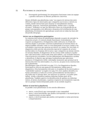 72 PLATAFORMAS DE CONCERTACIÓN
4. Desempeño (performing): los integrantes funcionan como un equipo
y pueden enfocarse en obtener productos concretos.
Hemos definido una plataforma como "un espacio de interacción entre
diferentes tipos de interesados que comparten un recurso o interés en
común, donde interactúan para mejorar el entendimiento mutuo,
aprender, negociar, consensuar prioridades, definir roles y acordar
acciones". Podemos ver que las diferentes fases en el desarrollo de un
grupo corresponden a los diferentes elementos de la definición de una
plataforma. El elemento de aprendizaje social está en todas las fases del
desarrollo del grupo.
Iniciar con un diagnóstico participativo
La construcción exitosa de plataformas depende en parte de entender la
situación actual y el contexto donde funcionará. Generalmente, esto
requiere un diagnóstico. El diagnóstico debe enfocarse en el lado del
sistema donde se pretende construir la plataforma (el sistema duro). Es
imprescindible entender cómo se está manejando el recurso común o las
actividades concretas que generan un interés en común. Por otro lado, el
diagnóstico debe prestar una atención especial al conjunto de actores
involucrados en el manejo del recurso o que comparten un mismo interés
(el sistema blando). El diagnóstico de los actores debe analizar el poder
que cada interesado o interesada tiene para influir y sus actitudes hacia la
concertación de actividades. Las dos dimensiones del diagnóstico ayudan
a identificar el objetivo que persigue la plataforma que queremos
promover. El diagnóstico debe contemplar momentos que promuevan la
interacción entre los interesados y es, a la vez, un paso en la construcción
de la plataforma.
Metodologías como el RAAKS (ver pág 153) y los Diagnósticos Rurales
Participativos ofrecen una gama de herramientas válidas para el
diagnóstico. Otra herramienta relevante es el análisis de los interesados o
"stakeholder analysis" en inglés (ver pág 101). Este análisis identifica en
forma sistemática a todos los actores potencialmente involucrados o
afectados por el sistema duro, sus intereses en aportar y su poder para
influir. Ayuda a identificar quiénes deberían formar parte de la
plataforma. También aporta a la identificación de quiénes no deberían
entrar, al menos al principio, o quiénes requieren un tratamiento especial,
tal vez porque tienen demasiado poder en un sentido negativo.
Definir el nivel de la plataforma
Es posible crear plataformas en tres niveles diferentes:
micro, o nivel local, que corresponde a una comunidad
meso, o nivel intermedio, que podría corresponder a un municipio (u
organizaciones en una región)
macro, o nivel nacional, que podría corresponder a varias provincias
o departamentos.
 