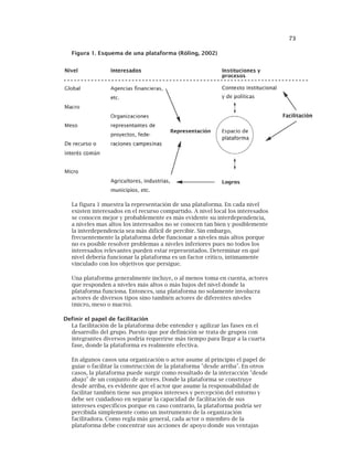 73
Figura 1. Esquema de una plataforma (Röling, 2002)
La figura 1 muestra la representación de una plataforma. En cada nivel
existen interesados en el recurso compartido. A nivel local los interesados
se conocen mejor y probablemente es más evidente su interdependencia,
a niveles mas altos los interesados no se conocen tan bien y posiblemente
la interdependencia sea más difícil de percibir. Sin embargo,
frecuentemente la plataforma debe funcionar a niveles más altos porque
no es posible resolver problemas a niveles inferiores pues no todos los
interesados relevantes pueden estar representados. Determinar en qué
nivel debería funcionar la plataforma es un factor crítico, íntimamente
vinculado con los objetivos que persigue.
Una plataforma generalmente incluye, o al menos toma en cuenta, actores
que responden a niveles más altos o más bajos del nivel donde la
plataforma funciona. Entonces, una plataforma no solamente involucra
actores de diversos tipos sino también actores de diferentes niveles
(micro, meso o macro).
Definir el papel de facilitación
La facilitación de la plataforma debe entender y agilizar las fases en el
desarrollo del grupo. Puesto que por definición se trata de grupos con
integrantes diversos podría requerirse más tiempo para llegar a la cuarta
fase, donde la plataforma es realmente efectiva.
En algunos casos una organización o actor asume al principio el papel de
guiar o facilitar la construcción de la plataforma "desde arriba". En otros
casos, la plataforma puede surgir como resultado de la interacción "desde
abajo" de un conjunto de actores. Donde la plataforma se construye
desde arriba, es evidente que el actor que asume la responsabilidad de
facilitar también tiene sus propios intereses y percepción del entorno y
debe ser cuidadoso en separar la capacidad de facilitación de sus
intereses específicos porque en caso contrario, la plataforma podría ser
percibida simplemente como un instrumento de la organización
facilitadora. Como regla más general, cada actor o miembro de la
plataforma debe concentrar sus acciones de apoyo donde sus ventajas
 