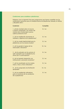 75
Condiciones para establecer plataformas
Podemos usar la siguiente lista para asegurarnos que hemos cumplido con las
condiciones necesarias para el establecimiento de plataformas (basado en Röling
y Woodhill 2001):
Condición Cumplido
1. ¿Existe claridad sobre el recurso Sí / no
o interés compartido y los limites del
sistema duro involucrado (cuenca,
cadena productiva etc)?
2. ¿Se ha establecido claramente el Sí / no
mandato y objetivos de la plataformas?
3. ¿Se ha creado legitimicidad para la Sí / no
plataforma con los actores locales?
4. ¿Se ha ganado el apoyo de los Sí / no
interesados relevantes?
5. ¿Se ha aclarado con los actores el Sí / no
valor agregado que la plataforma les
ofrece por su participación?
6. ¿Se ha logrado integración con Sí / no
instituciones y procesos existentes?
7. ¿Se ha coordinado con los niveles Sí / no
macro, meso y micro relevantes?
8. ¿Se ha asegurado una facilitación Sí / no
apropiada?
9. ¿Se ha establecido indicadores Sí / no
para el monitoreo de los productos
de la plataforma?
 