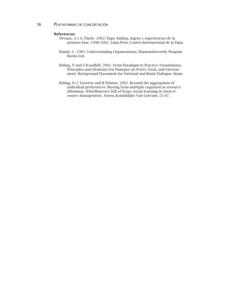 76 PLATAFORMAS DE CONCERTACIÓN
Referencias
Devaux, A y G Thiele. 2002. Papa Andina, logros y experiencias de la
primera fase: 1998-2002. Lima-Perú, Centro Internacional de la Papa.
Handy, C. 1985. Understanding Organisations. Harmondsworth, Penguin
Books Ltd.
Röling, N and J Woodhill. 2001. From Paradigm to Practice: Foundations,
Principles and Elements for Dialogue on Water, Food, and Environ-
ment. Background Document for National and Basin Dialogue. Bonn.
Röling, N, C Leeuwis and R Pyburn. 2002. Beyond the aggregation of
individual preferences: Moving from multiple cognition in resource
dilemmas. Wheelbarrows full of frogs: social learning in rural re-
source management. Assen, Koninklijke Van Gorcum: 25-47.
 